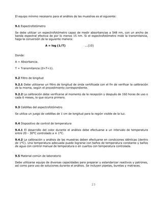 El equipo mínimo necesario para el análisis de las muestras es el siguiente: 
23 
9.1 Espectrofotómetro 
Se debe utilizar un espectrofotómetro capaz de medir absorbancias a 548 nm, con un ancho de 
banda espectral efectiva de por lo menos 15 nm. Si el espectrofotómetro mide la transmitancia, 
haga la conversión de la siguiente manera: 
A = log (1/T) ...(10) 
Donde: 
A = Absorbancia. 
T = Transmitancia (0T1). 
9.2 Filtro de longitud 
9.2.1 Debe utilizarse un filtro de longitud de onda certificada con el fin de verificar la calibración 
de la misma, según el procedimiento correspondiente. 
9.2.2 La calibración debe verificarse al momento de la recepción y después de 160 horas de uso o 
cada 6 meses, lo que ocurra primero. 
9.3 Celdillas del espectrofotómetro 
Se utiliza un juego de celdillas de 1 cm de longitud para la región visible de la luz. 
9.4 Dispositivo de control de temperatura 
9.4.1 El desarrollo del color durante el análisis debe efectuarse a un intervalo de temperatura 
entre 20 - 30°C controlado a ± 1°C. 
9.4.2 La calibración y análisis de las muestras deben efectuarse en condiciones idénticas (dentro 
de 1°C). Una temperatura adecuada puede lograrse con baños de temperatura constante y baños 
de agua con control manual de temperatura o en cuartos con temperatura controlada. 
9.5 Material común de laboratorio 
Debe utilizarse equipo de diversas capacidades para preparar y estandarizar reactivos y patrones, 
así como para uso de soluciones durante el análisis. Se incluyen pipetas, buretas y matraces. 
 