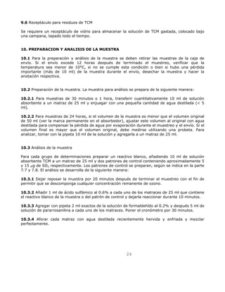 24 
9.6 Receptáculo para residuos de TCM 
Se requiere un receptáculo de vidrio para almacenar la solución de TCM gastada, colocado bajo 
una campana, tapado todo el tiempo. 
10. PREPARACION Y ANALISIS DE LA MUESTRA 
10.1 Para la preparación y análisis de la muestra se deben retirar las muestras de la caja de 
envío. Si el envío excede 12 horas después de terminado el muestreo, verificar que la 
temperatura sea menor de 10°C, si no se cumple esta condición o bien si hubo una pérdida 
importante (más de 10 ml) de la muestra durante el envío, desechar la muestra y hacer la 
anotación respectiva. 
10.2 Preparación de la muestra. La muestra para análisis se prepara de la siguiente manera: 
10.2.1 Para muestras de 30 minutos o 1 hora, transferir cuantitativamente 10 ml de solución 
absorbente a un matraz de 25 ml y enjuagar con una pequeña cantidad de agua destilada ( 5 
ml). 
10.2.2 Para muestras de 24 horas, si el volumen de la muestra es menor que el volumen original 
de 50 ml (ver la marca permanente en el absorbedor), ajustar este volumen al original con agua 
destilada para compensar la pérdida de agua por evaporación durante el muestreo y el envío. Si el 
volumen final es mayor que el volumen original, debe medirse utilizando una probeta. Para 
analizar, tomar con la pipeta 10 ml de la solución y agregarla a un matraz de 25 ml. 
10.3 Análisis de la muestra 
Para cada grupo de determinaciones preparar un reactivo blanco, añadiendo 10 ml de solución 
absorbente TCM a un matraz de 25 ml y dos patrones de control conteniendo aproximadamente 5 
y 15 μg de SO2 respectivamente. Los patrones de control se preparan, según se indica en la parte 
7.7 y 7.8. El análisis se desarrolla de la siguiente manera: 
10.3.1 Dejar reposar la muestra por 20 minutos después de terminar el muestreo con el fin de 
permitir que se descomponga cualquier concentración remanente de ozono. 
10.3.2 Añadir 1 ml de ácido sulfámico al 0.6% a cada uno de los matraces de 25 ml que contiene 
el reactivo blanco de la muestra o del patrón de control y dejarla reaccionar durante 10 minutos. 
10.3.3 Agregar con pipeta 2 ml exactos de la solución de formaldehído al 0.2% y después 5 ml de 
solución de pararrosanilina a cada uno de los matraces. Poner el cronómetro por 30 minutos. 
10.3.4 Aforar cada matraz con agua destilada recientemente hervida y enfriada y mezclar 
perfectamente. 
 
