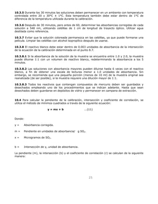 10.3.5 Durante los 30 minutos las soluciones deben permanecer en un ambiente con temperatura 
controlada entre 20 y 30°C ± 1°C. Esta temperatura también debe estar dentro de 1°C de 
diferencia de la temperatura utilizada durante la calibración. 
10.3.6 Después de 30 minutos, pero antes de 60, determinar las absorbancias corregidas de cada 
solución a 548 nm, utilizando celdillas de 1 cm de longitud de trayecto óptico. Utilizar agua 
destilada como referencia. 
10.3.7 Evitar que la solución coloreada permanezca en las celdillas, ya que puede formarse una 
película. Limpiar las celdillas con alcohol isopropílico después de usarse. 
10.3.8 El reactivo blanco debe estar dentro de 0.003 unidades de absorbancia de la intersección 
de la ecuación de la calibración determinada en el punto 8.7. 
10.3.8.1 Si la absorbancia de la solución de la muestra se encuentra entre 1.0 y 2.0, la muestra 
puede diluirse 1:1 con un volumen de reactivo blanco, redeterminando la absorbancia a los 5 
minutos. 
10.3.8.2 Las soluciones con absorbancia mayores pueden diluirse hasta 6 veces con el reactivo 
blanco, a fin de obtener una escala de lecturas menor a 1.0 unidades de absorbancia. Sin 
embargo, se recomienda que una pequeña porción (menos de 10 ml) de la muestra original sea 
reanalizada (de ser posible), si la muestra requiere una dilución mayor de 1:1. 
10.3.8.3 Todos los reactivos que contengan compuestos de mercurio deben ser guardados y 
desechados empleando uno de los procedimientos que se indican adelante. Hasta que sean 
desechados deben guardarse en depósitos de vidrio y permanecer en campana de extracción. 
10.4 Para calcular la pendiente de la calibración, intersección y coeficiente de correlación, se 
utiliza el método de mínimos cuadrados a través de la siguiente ecuación: 
y = mx + b ...(11) 
25 
Donde: 
y = Absorbancia corregida. 
m = Pendiente en unidades de absorbancia/g SO2. 
x = Microgramos de SO2. 
b = Intersección de y, unidad de absorbancia. 
La pendiente (m), la intersección (b) y el coeficiente de correlación (r) se calculan de la siguiente 
manera: 
 