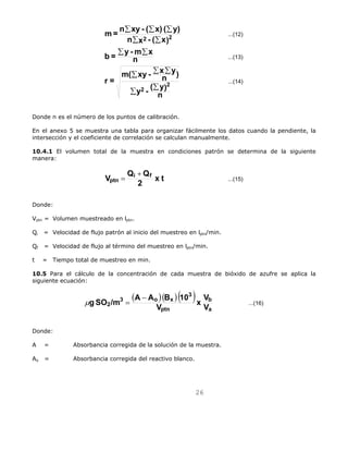 2 V V 
26 
...(12) 
...(13) 
...(14) 
m= n Σ xy - ( Σ x) ( Σ 
y) 
2 2 
n Σ x - ( Σ 
x) 
b = Σ y -m Σ 
x 
m( Σ xy - Σ x Σ 
y 
n ) 
y - ( y) 
Σ Σ 
n 
r = 
n 
2 
2 
Donde n es el número de los puntos de calibración. 
En el anexo 5 se muestra una tabla para organizar fácilmente los datos cuando la pendiente, la 
intersección y el coeficiente de correlación se calculan manualmente. 
10.4.1 El volumen total de la muestra en condiciones patrón se determina de la siguiente 
manera: 
V Qi Qf 
ptn 
= + 
2 x t ...(15) 
Donde: 
Vptn = Volumen muestreado en lptn. 
Qi = Velocidad de flujo patrón al inicio del muestreo en lptn/min. 
Qf = Velocidad de flujo al término del muestreo en lptn/min. 
t = Tiempo total de muestreo en min. 
10.5 Para el cálculo de la concentración de cada muestra de bióxido de azufre se aplica la 
siguiente ecuación: 
( )( ) ( ) b 
...(16) 
a 
g SO /m A A B 10 − 
ptn 
3 
3 o x 
V x 
μ = 
Donde: 
A = Absorbancia corregida de la solución de la muestra. 
Ao = Absorbancia corregida del reactivo blanco. 
 