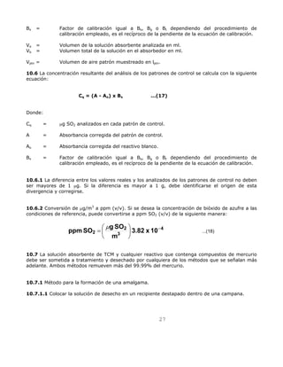 Bx = Factor de calibración igual a Bs, Bg o Bt dependiendo del procedimiento de 
calibración empleado, es el recíproco de la pendiente de la ecuación de calibración. 
Va = Volumen de la solución absorbente analizada en ml. 
Vb = Volumen total de la solución en el absorbedor en ml. 
Vptn = Volumen de aire patrón muestreado en lptn. 
10.6 La concentración resultante del análisis de los patrones de control se calcula con la siguiente 
ecuación: 
Cq = (A - Ao) x Bx ...(17) 
Donde: 
Cq = μg SO2 analizados en cada patrón de control. 
A = Absorbancia corregida del patrón de control. 
Ao = Absorbancia corregida del reactivo blanco. 
Bx = Factor de calibración igual a Bs, Bg o Bt dependiendo del procedimiento de 
calibración empleado, es el recíproco de la pendiente de la ecuación de calibración. 
10.6.1 La diferencia entre los valores reales y los analizados de los patrones de control no deben 
ser mayores de 1 μg. Si la diferencia es mayor a 1 g, debe identificarse el origen de esta 
divergencia y corregirse. 
10.6.2 Conversión de μg/m3 a ppm (v/v). Si se desea la concentración de bióxido de azufre a las 
condiciones de referencia, puede convertirse a ppm SO2 (v/v) de la siguiente manera: 
4 ...(18) 
ppmSO g SO −  
27 
3 
2 
= μ 
2 3.82 x 10 
m 
 
 
10.7 La solución absorbente de TCM y cualquier reactivo que contenga compuestos de mercurio 
debe ser sometida a tratamiento y desechado por cualquiera de los métodos que se señalan más 
adelante. Ambos métodos remueven más del 99.99% del mercurio. 
10.7.1 Método para la formación de una amalgama. 
10.7.1.1 Colocar la solución de desecho en un recipiente destapado dentro de una campana. 
 