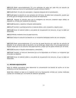 10.7.1.2 Añadir aproximadamente 10 g de carbonato de sodio por cada litro de solución de 
desecho hasta que ocurra la neutralización (puede utilizarse NaOH). 
10.7.1.3 Añadir 10 g de zinc granulado o magnesio después de la neutralización. 
10.7.1.4 Agitar la solución en una campana por 24 horas. Se debe tener precaución, puesto que 
se emite gas de hidrógeno durante este proceso de tratamiento. 
10.7.1.5 Reposar la solución para que la amalgama de mercurio (material negro sólido) se 
deposite en el fondo del recipiente de desecho. 
28 
10.7.1.6 Decantar y desechar el líquido sobrenadante. 
10.7.1.7 Transferir cuantitativamente el material sólido a otro recipiente y dejarlo secar. 
10.7.1.8 Enviar el material sólido a una planta de recuperación de mercurio, el que no debe ser 
desechado. 
10.7.2 Método mediante tiras de papel aluminio. 
10.7.2.1 Colocar la solución de desecho en un recipiente destapado dentro de una campana. 
10.7.2.2 Añadir aproximadamente 10 g de tiras de papel aluminio por cada litro de solución de 
desecho. Si se consume todo el aluminio y no se emite gas, añadir otros 10 g de papel aluminio. 
Repetir hasta que no se consuma más papel aluminio y dejar que los gases emanen por 24 horas. 
10.7.2.3 Decantar el líquido sobrenadante y desecharlo. 
10.7.2.4 Transferir el mercurio elemental que se ha depositado en el fondo a un recipiente que 
sirva para su depósito. 
10.7.2.5 Enviar el material sólido a una planta de recuperación de mercurio, el que no debe ser 
desechado. 
11. METODO EQUIVALENTE 
11.1 El método equivalente para determinar la concentración de bióxido de azufre en el aire 
ambiente es el de fluorescencia. 
11.2 Este método se basa en la medición de la luz fluorescente emitida por ciertas moléculas 
cuando son excitadas por una fuente de radiación apropiada. 
 