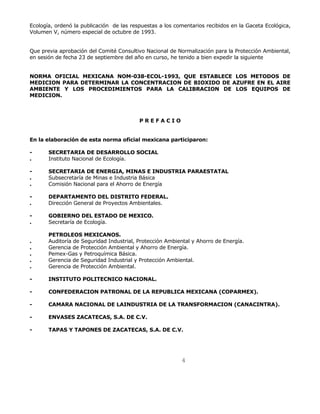 Ecología, ordenó la publicación de las respuestas a los comentarios recibidos en la Gaceta Ecológica, 
Volumen V, número especial de octubre de 1993. 
Que previa aprobación del Comité Consultivo Nacional de Normalización para la Protección Ambiental, 
en sesión de fecha 23 de septiembre del año en curso, he tenido a bien expedir la siguiente 
NORMA OFICIAL MEXICANA NOM-038-ECOL-1993, QUE ESTABLECE LOS METODOS DE 
MEDICION PARA DETERMINAR LA CONCENTRACION DE BIOXIDO DE AZUFRE EN EL AIRE 
AMBIENTE Y LOS PROCEDIMIENTOS PARA LA CALIBRACION DE LOS EQUIPOS DE 
MEDICION. 
4 
P R E F A C I O 
En la elaboración de esta norma oficial mexicana participaron: 
- SECRETARIA DE DESARROLLO SOCIAL 
. Instituto Nacional de Ecología. 
- SECRETARIA DE ENERGIA, MINAS E INDUSTRIA PARAESTATAL 
. Subsecretaría de Minas e Industria Básica 
. Comisión Nacional para el Ahorro de Energía 
- DEPARTAMENTO DEL DISTRITO FEDERAL. 
. Dirección General de Proyectos Ambientales. 
- GOBIERNO DEL ESTADO DE MEXICO. 
. Secretaría de Ecología. 
PETROLEOS MEXICANOS. 
. Auditoría de Seguridad Industrial, Protección Ambiental y Ahorro de Energía. 
. Gerencia de Protección Ambiental y Ahorro de Energía. 
. Pemex-Gas y Petroquímica Básica. 
. Gerencia de Seguridad Industrial y Protección Ambiental. 
. Gerencia de Protección Ambiental. 
- INSTITUTO POLITECNICO NACIONAL. 
- CONFEDERACION PATRONAL DE LA REPUBLICA MEXICANA (COPARMEX). 
- CAMARA NACIONAL DE LAINDUSTRIA DE LA TRANSFORMACION (CANACINTRA). 
- ENVASES ZACATECAS, S.A. DE C.V. 
- TAPAS Y TAPONES DE ZACATECAS, S.A. DE C.V. 
 