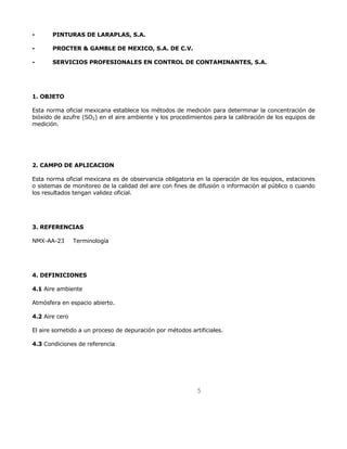 5 
- PINTURAS DE LARAPLAS, S.A. 
- PROCTER & GAMBLE DE MEXICO, S.A. DE C.V. 
- SERVICIOS PROFESIONALES EN CONTROL DE CONTAMINANTES, S.A. 
1. OBJETO 
Esta norma oficial mexicana establece los métodos de medición para determinar la concentración de 
bióxido de azufre (SO2) en el aire ambiente y los procedimientos para la calibración de los equipos de 
medición. 
2. CAMPO DE APLICACION 
Esta norma oficial mexicana es de observancia obligatoria en la operación de los equipos, estaciones 
o sistemas de monitoreo de la calidad del aire con fines de difusión o información al público o cuando 
los resultados tengan validez oficial. 
3. REFERENCIAS 
NMX-AA-23 Terminología 
4. DEFINICIONES 
4.1 Aire ambiente 
Atmósfera en espacio abierto. 
4.2 Aire cero 
El aire sometido a un proceso de depuración por métodos artificiales. 
4.3 Condiciones de referencia 
 