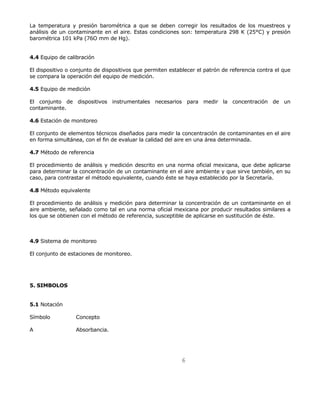 La temperatura y presión barométrica a que se deben corregir los resultados de los muestreos y 
análisis de un contaminante en el aire. Estas condiciones son: temperatura 298 K (25°C) y presión 
barométrica 101 kPa (76O mm de Hg). 
6 
4.4 Equipo de calibración 
El dispositivo o conjunto de dispositivos que permiten establecer el patrón de referencia contra el que 
se compara la operación del equipo de medición. 
4.5 Equipo de medición 
El conjunto de dispositivos instrumentales necesarios para medir la concentración de un 
contaminante. 
4.6 Estación de monitoreo 
El conjunto de elementos técnicos diseñados para medir la concentración de contaminantes en el aire 
en forma simultánea, con el fin de evaluar la calidad del aire en una área determinada. 
4.7 Método de referencia 
El procedimiento de análisis y medición descrito en una norma oficial mexicana, que debe aplicarse 
para determinar la concentración de un contaminante en el aire ambiente y que sirve también, en su 
caso, para contrastar el método equivalente, cuando éste se haya establecido por la Secretaría. 
4.8 Método equivalente 
El procedimiento de análisis y medición para determinar la concentración de un contaminante en el 
aire ambiente, señalado como tal en una norma oficial mexicana por producir resultados similares a 
los que se obtienen con el método de referencia, susceptible de aplicarse en sustitución de éste. 
4.9 Sistema de monitoreo 
El conjunto de estaciones de monitoreo. 
5. SIMBOLOS 
5.1 Notación 
Símbolo Concepto 
A Absorbancia. 
 