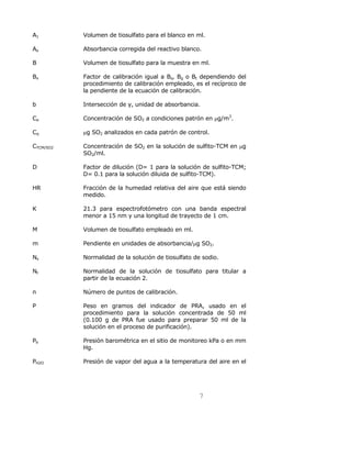 A1 Volumen de tiosulfato para el blanco en ml. 
Ao Absorbancia corregida del reactivo blanco. 
B Volumen de tiosulfato para la muestra en ml. 
Bx Factor de calibración igual a Bs, Bg o Bt dependiendo del 
procedimiento de calibración empleado, es el recíproco de 
la pendiente de la ecuación de calibración. 
b Intersección de y, unidad de absorbancia. 
Ca Concentración de SO2 a condiciones patrón en μg/m3. 
Cq μg SO2 analizados en cada patrón de control. 
CTCM/SO2 Concentración de SO2 en la solución de sulfito-TCM en μg 
7 
SO2/ml. 
D Factor de dilución (D= 1 para la solución de sulfito-TCM; 
D= 0.1 para la solución diluida de sulfito-TCM). 
HR Fracción de la humedad relativa del aire que está siendo 
medido. 
K 21.3 para espectrofotómetro con una banda espectral 
menor a 15 nm y una longitud de trayecto de 1 cm. 
M Volumen de tiosulfato empleado en ml. 
m Pendiente en unidades de absorbancia/μg SO2. 
Ns Normalidad de la solución de tiosulfato de sodio. 
Nt Normalidad de la solución de tiosulfato para titular a 
partir de la ecuación 2. 
n Número de puntos de calibración. 
P Peso en gramos del indicador de PRA, usado en el 
procedimiento para la solución concentrada de 50 ml 
(0.100 g de PRA fue usado para preparar 50 ml de la 
solución en el proceso de purificación). 
Pb Presión barométrica en el sitio de monitoreo kPa o en mm 
Hg. 
PH2O Presión de vapor del agua a la temperatura del aire en el 
 