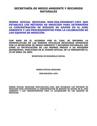 SECRETARÍA DE MEDIO AMBIENTE Y RECURSOS 
NATURALES 
NORMA OFICIAL MEXICANA NOM-038-SEMARNAT-1993 QUE 
ESTABLECE LOS MÉTODOS DE MEDICIÓN PARA DETERMINAR 
LA CONCENTRACIÓN DE BIÓXIDO DE AZUFRE EN EL AIRE 
AMBIENTE Y LOS PROCEDIMIENTOS PARA LA CALIBRACIÓN DE 
LOS EQUIPOS DE MEDICIÓN. 
CON BASE EN EL ACUERDO POR EL CUAL SE REFORMA LA 
NOMENCLATURA DE LAS NORMAS OFICIALES MEXICANAS EXPEDIDAS 
POR LA SECRETARÍA DE MEDIO AMBIENTE Y RECURSOS NATURALES, ASÍ 
COMO LA RATIFICACIÓN DE LAS MISMAS PREVIA A SU REVISIÓN 
QUINQUENAL, PUBLICADO EN EL DIARIO OFICIAL DE LA FEDERACIÓN EL 
23 DE ABRIL DE 2003. 
SECRETARIA DE DESARROLLO SOCIAL 
NORMA OFICIAL MEXICANA 
NOM-038-ECOL-1993 
NORMA OFICIAL MEXICANA NOM-038-ECOL-1993, QUE ESTABLECE LOS METODOS DE 
MEDICION PARA DETERMINAR LA CONCENTRACION DE BIOXIDO DE AZUFRE EN EL AIRE 
AMBIENTE Y LOS PROCEDIMIENTOS PARA LA CALIBRACION DE LOS EQUIPOS DE 
MEDICION. 
2 
 
