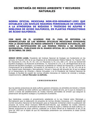 SECRETARÍA DE MEDIO AMBIENTE Y RECURSOS 
NATURALES 
NORMA OFICIAL MEXICANA NOM-039-SEMARNAT-1993 QUE 
ESTABLECE LOS NIVELES MÁXIMOS PERMISIBLES DE EMISIÓN 
A LA ATMÓSFERA DE BIÓXIDO Y TRIÓXIDO DE AZUFRE Y 
NEBLINAS DE ÁCIDO SULFÚRICO, EN PLANTAS PRODUCTORAS 
DE ÁCIDO SULFÚRICO. 
CON BASE EN EL ACUERDO POR EL CUAL SE REFORMA LA 
NOMENCLATURA DE LAS NORMAS OFICIALES MEXICANAS EXPEDIDAS 
POR LA SECRETARÍA DE MEDIO AMBIENTE Y RECURSOS NATURALES, ASÍ 
COMO LA RATIFICACIÓN DE LAS MISMAS PREVIA A SU REVISIÓN 
QUINQUENAL, PUBLICADO EN EL DIARIO OFICIAL DE LA FEDERACIÓN EL 
23 DE ABRIL DE 2003. 
SERGIO REYES LUJAN, Presidente del Instituto Nacional de Ecología con fundamento en los 
artículos 32 fracción XXV de la Ley Orgánica de la Administración Pública Federal; 5o. fracción VIII, 
8o. fracciones II y VII, 36, 37, 43, 110, 111 fracciones I y IV, 113, 160 y 171 de la Ley General del 
Equilibrio Ecológico y la Protección al Ambiente; 7o. fracciones II y IV, y 16 del Reglamento de la Ley 
General del Equilibrio Ecológico y la Protección al Ambiente en materia de Prevención y Control de la 
Contaminación de la Atmósfera; 38 fracción II, 40 fracción X, 41, 43, 46, 47, 52, 62, 63 y 64 de la 
Ley Federal sobre Metrología y Normalización; Primero y Segundo del Acuerdo por el que se delega 
en el Subsecretario de Vivienda y Bienes Inmuebles y en el Presidente del Instituto Nacional de 
Ecología, la facultad de expedir las normas oficiales mexicanas en materia de vivienda y ecología, 
respectivamente, y¡Error! Marcador no definido. 
C O N S I D E R A N D O 
Que las plantas productoras de ácido sulfúrico generan emisiones a la atmósfera de bióxido y trióxido 
de azufre y neblinas de ácido sulfúrico que deterioran la calidad del aire, por lo que es necesario su 
control a través del establecimiento de niveles máximos permisibles de emisión que aseguren la 
preservación del equilibrio ecológico y la protección al ambiente. 
Que habiéndose cumplido el procedimiento establecido en la Ley Federal sobre Metrología y 
Normalización para la elaboración de proyectos de normas oficiales mexicanas, el C. Presidente del 
Comité Consultivo Nacional de Normalización para la Protección Ambiental ordenó la publicación del 
proyecto de norma oficial mexicana NOM-PA-CCAT-001/93, que establece los niveles máximos 
permisibles de emisión a la atmosfera de bióxido y trióxido de azufre y neblinas de ácido sulfúrico, en 
plantas productoras de ácido sulfúrico, publicado en el Diario Oficial de la Federación el día 23 de 
junio de 1993 con el objeto de que los interesados presentaran sus comentarios al citado Comité 
Consultivo. 
 