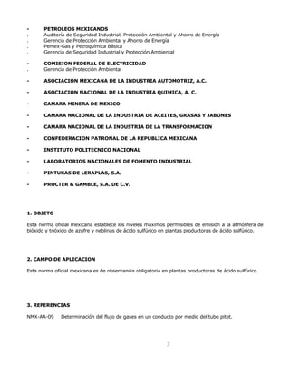 - PETROLEOS MEXICANOS 
. Auditoría de Seguridad Industrial, Protección Ambiental y Ahorro de Energía 
. Gerencia de Protección Ambiental y Ahorro de Energía 
. Pemex-Gas y Petroquímica Básica 
. Gerencia de Seguridad Industrial y Protección Ambiental 
3 
- COMISION FEDERAL DE ELECTRICIDAD 
. Gerencia de Protección Ambiental 
- ASOCIACION MEXICANA DE LA INDUSTRIA AUTOMOTRIZ, A.C. 
- ASOCIACION NACIONAL DE LA INDUSTRIA QUIMICA, A. C. 
- CAMARA MINERA DE MEXICO 
- CAMARA NACIONAL DE LA INDUSTRIA DE ACEITES, GRASAS Y JABONES 
- CAMARA NACIONAL DE LA INDUSTRIA DE LA TRANSFORMACION 
- CONFEDERACION PATRONAL DE LA REPUBLICA MEXICANA 
- INSTITUTO POLITECNICO NACIONAL 
- LABORATORIOS NACIONALES DE FOMENTO INDUSTRIAL 
- PINTURAS DE LERAPLAS, S.A. 
- PROCTER & GAMBLE, S.A. DE C.V. 
1. OBJETO 
Esta norma oficial mexicana establece los niveles máximos permisibles de emisión a la atmósfera de 
bióxido y trióxido de azufre y neblinas de ácido sulfúrico en plantas productoras de ácido sulfúrico. 
2. CAMPO DE APLICACION 
Esta norma oficial mexicana es de observancia obligatoria en plantas productoras de ácido sulfúrico. 
3. REFERENCIAS 
NMX-AA-09 Determinación del flujo de gases en un conducto por medio del tubo pitot. 
 