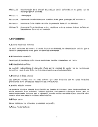 NMX-AA-10 Determinación de la emisión de partículas sólidas contenidas en los gases que se 
4 
descargan por un conducto. 
NMX-AA-23 Terminología. 
NMX-AA-54 Determinación del contenido de humedad en los gases que fluyen por un conducto. 
NMX-AA-55 Determinación de bióxido de azufre en gases que fluyen por un conducto. 
NMX-AA-56 Determinación de bióxido de azufre, trióxido de azufre y neblinas de ácido sulfúrico en 
los gases que fluyen por un conducto. 
4. DEFINICIONES 
4.1 Altura efectiva de chimenea 
La altura resultante de sumar a la altura física de la chimenea, la sobreelevación causada por la 
velocidad y temperatura de los gases a la salida de la chimenea. 
4.2 Eficiencia de conversión 
La cantidad de bióxido de azufre que se convierte en trióxido, expresada en por ciento 
4.3 Estabilidad atmosférica 
La condición meteorológica directamente influida por la velocidad del viento y de los movimientos 
convectivos y que da idea de los movimientos convectivos y advectivos del aire. 
4.4 Neblinas de ácido sulfúrico 
Las partículas líquidas finas de ácido sulfúrico que salen mezcladas con los gases residuales 
provenientes de los procesos de elaboración de ácido sulfúrico. 
4.5 Planta de ácido sulfúrico 
La unidad en donde se produce ácido sulfúrico por proceso de contacto a partir de la combustión de 
azufre elemental, ácido sulfhídrico, sulfuros orgánicos, mercaptanos o corrientes ácidas, pero no 
incluye instalaciones en donde para la conversión de ácido sulfúrico se utilice dióxido de azufre como 
materia prima para prevenir emisiones a la atmósfera. 
4.6 Planta nueva 
La que instale por vez primera en procesos de conversión. 
4.7 Zona Fronteriza Norte 
 