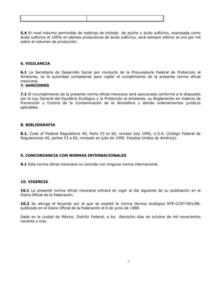 5.4 El nivel máximo permisible de neblinas de trióxido de azufre y ácido sulfúrico, expresada como 
ácido sulfúrico al 100% en plantas productoras de ácido sulfúrico, será siempre inferior al uno por mil 
sobre el volumen de producción. 
7 
6. VIGILANCIA 
6.1 La Secretaría de Desarrollo Social por conducto de la Procuraduría Federal de Protección al 
Ambiente, es la autoridad competente para vigilar el cumplimiento de la presente norma oficial 
mexicana. 
7. SANCIONES 
7.1 El incumplimiento de la presente norma oficial mexicana será sancionado conforme a lo dispuesto 
por la Ley General del Equilibrio Ecológico y la Protección al Ambiente, su Reglamento en materia de 
Prevención y Control de la Contaminación de la Atmósfera y demás ordenamientos jurídicos 
aplicables. 
8. BIBLIOGRAFIA 
8.1. Code of Federal Regulations 40, Parts 53 to 60, revised July 1990, U.S.A. (Código Federal de 
Regulaciones 40, partes 53 a 60, revisado en julio de 1990. Estados Unidos de América). 
9. CONCORDANCIA CON NORMAS INTERNACIONALES 
9.1 Esta norma oficial mexicana no coincide con ninguna norma internacional. 
10. VIGENCIA 
10.1 La presente norma oficial mexicana entrará en vigor al día siguiente de su publicación en el 
Diario Oficial de la Federación. 
10.2 Se abroga el Acuerdo por el que se expidió la norma técnica ecológica NTE-CCAT-001/88, 
publicado en el Diario Oficial de la Federación el 6 de junio de 1988. 
Dada en la ciudad de México, Distrito Federal, a los dieciocho días de octubre de mil novecientos 
noventa y tres. 
