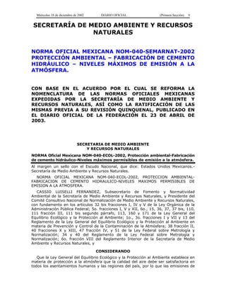 Miércoles 18 de diciembre de 2002 DIARIO OFICIAL (Primera Sección) 9
SECRETARÍA DE MEDIO AMBIENTE Y RECURSOS
NATURALES
NORMA OFICIAL MEXICANA NOM-040-SEMARNAT-2002
PROTECCIÓN AMBIENTAL – FABRICACIÓN DE CEMENTO
HIDRÁULICO – NIVELES MÁXIMOS DE EMISIÓN A LA
ATMÓSFERA.
CON BASE EN EL ACUERDO POR EL CUAL SE REFORMA LA
NOMENCLATURA DE LAS NORMAS OFICIALES MEXICANAS
EXPEDIDAS POR LA SECRETARÍA DE MEDIO AMBIENTE Y
RECURSOS NATURALES, ASÍ COMO LA RATIFICACIÓN DE LAS
MISMAS PREVIA A SU REVISIÓN QUINQUENAL, PUBLICADO EN
EL DIARIO OFICIAL DE LA FEDERACIÓN EL 23 DE ABRIL DE
2003.
SECRETARIA DE MEDIO AMBIENTE
Y RECURSOS NATURALES
NORMA Oficial Mexicana NOM-040-ECOL-2002, Protección ambiental-Fabricación
de cemento hidráulico-Niveles máximos permisibles de emisión a la atmósfera.
Al margen un sello con el Escudo Nacional, que dice: Estados Unidos Mexicanos.-
Secretaría de Medio Ambiente y Recursos Naturales.
NORMA OFICIAL MEXICANA NOM-040-ECOL-2002, PROTECCION AMBIENTAL-
FABRICACION DE CEMENTO HIDRAULICO-NIVELES MAXIMOS PERMISIBLES DE
EMISION A LA ATMOSFERA.
CASSIO LUISELLI FERNANDEZ, Subsecretario de Fomento y Normatividad
Ambiental de la Secretaría de Medio Ambiente y Recursos Naturales, y Presidente del
Comité Consultivo Nacional de Normalización de Medio Ambiente y Recursos Naturales,
con fundamento en los artículos 32 bis fracciones I, IV y V de la Ley Orgánica de la
Administración Pública Federal; 5o. fracciones I, V y XII, 6o., 15, 36, 37, 37 bis, 110,
111 fracción III, 111 bis segundo párrafo, 113, 160 y 171 de la Ley General del
Equilibrio Ecológico y la Protección al Ambiente; 1o., 3o. fracciones I y VII y 13 del
Reglamento de la Ley General del Equilibrio Ecológico y la Protección al Ambiente en
materia de Prevención y Control de la Contaminación de la Atmósfera; 38 fracción II,
40 fracciones X y XIII, 47 fracción IV, y 51 de la Ley Federal sobre Metrología y
Normalización; 34 y 40 del Reglamento de la Ley Federal sobre Metrología y
Normalización; 6o. fracción VIII del Reglamento Interior de la Secretaría de Medio
Ambiente y Recursos Naturales, y
CONSIDERANDO
Que la Ley General del Equilibrio Ecológico y la Protección al Ambiente establece en
materia de protección a la atmósfera que la calidad del aire debe ser satisfactoria en
todos los asentamientos humanos y las regiones del país, por lo que las emisiones de
 