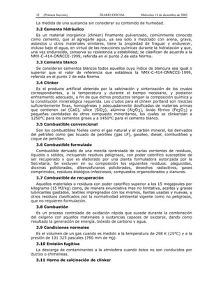 12 (Primera Sección) DIARIO OFICIAL Miércoles 18 de diciembre de 2002
La medida de una sustancia sin considerar su contenido de humedad.
3.2 Cemento hidráulico
Es un material inorgánico (clinker) finamente pulverizado, comúnmente conocido
como cemento, que al agregarle agua, ya sea solo o mezclado con arena, grava,
asbestos u otros materiales similares, tiene la propiedad de fraguar y endurecer,
incluso bajo el agua, en virtud de las reacciones químicas durante la hidratación y que,
una vez endurecido, conserva su resistencia y estabilidad; se clasifican de acuerdo a la
NMX-C-414-ONNCCE-1999, referida en el punto 2 de esta Norma.
3.3 Cemento blanco
Se consideran cementos blancos todos aquellos cuyo índice de blancura sea igual o
superior que el valor de referencia que establece la NMX-C-414-ONNCCE-1999,
referida en el punto 2 de esta Norma.
3.4 Clinker
Es el producto artificial obtenido por la calcinación y sinterización de los crudos
correspondientes, a la temperatura y durante el tiempo necesario, y posterior
enfriamiento adecuado, a fin de que dichos productos tengan la composición química y
la constitución mineralógica requerida. Los crudos para el clinker portland son mezclas
suficientemente finas, homogéneas y adecuadamente dosificadas de materias primas
que contienen cal (CaO), sílice (SiO2), alúmina (Al2O3), óxido férrico (Fe2O3) y
pequeñas cantidades de otros compuesto minoritarios, los cuales se clinkerizan a
1250°C para los cementos grises y a 1450°C para el cemento blanco.
3.5 Combustible convencional
Son los combustibles fósiles como el gas natural y el carbón mineral, los derivados
del petróleo como gas licuado de petróleo (gas LP), gasóleo, diesel, combustóleo y
coque de petróleo.
3.6 Combustible formulado
Combustible derivado de una mezcla controlada de varias corrientes de residuos,
líquidos o sólidos, incluyendo residuos peligrosos, con poder calorífico susceptible de
ser recuperado y que es elaborado por una planta formuladora autorizada por la
Secretaría. Se excluyen en su composición los siguientes residuos: plaguicidas,
dioxinas policloradas, dibenzofuranos policlorados, desechos radiactivos, gases
comprimidos, residuos biológico-infecciosos, compuestos organoclorados y cianuros.
3.7 Combustible de recuperación
Aquellos materiales o residuos con poder calorífico superior a los 15 megajoules por
kilogramo (15 MJ/kg) como, de manera enunciativa mas no limitativa, aceites y grasas
lubricantes gastados, textiles impregnados con los mismos, llantas usadas y nuevas, y
otros residuos clasificados por la normatividad ambiental vigente como no peligrosos,
que no requieren formulación.
3.8 Combustión
Es un proceso controlado de oxidación rápida que sucede durante la combinación
del oxígeno con aquellos materiales o sustancias capaces de oxidarse, dando como
resultado la generación de energía, bióxido de carbono y agua.
3.9 Condiciones normales
Es el volumen de un gas cuando es medido a la temperatura de 298 K (25°C) y a la
presión de 101 325 pascales (760 mm de Hg).
3.10 Emisión fugitiva
La descarga de contaminantes a la atmósfera cuando éstos no son conducidos por
ductos o chimeneas.
3.11 Horno de calcinación de clinker
 