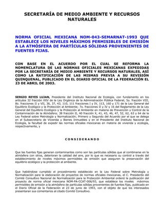 SECRETARÍA DE MEDIO AMBIENTE Y RECURSOS 
NATURALES 
NORMA OFICIAL MEXICANA NOM-043-SEMARNAT-1993 QUE 
ESTABLECE LOS NIVELES MÁXIMOS PERMISIBLES DE EMISIÓN 
A LA ATMÓSFERA DE PARTÍCULAS SÓLIDAS PROVENIENTES DE 
FUENTES FIJAS. 
CON BASE EN EL ACUERDO POR EL CUAL SE REFORMA LA 
NOMENCLATURA DE LAS NORMAS OFICIALES MEXICANAS EXPEDIDAS 
POR LA SECRETARÍA DE MEDIO AMBIENTE Y RECURSOS NATURALES, ASÍ 
COMO LA RATIFICACIÓN DE LAS MISMAS PREVIA A SU REVISIÓN 
QUINQUENAL, PUBLICADO EN EL DIARIO OFICIAL DE LA FEDERACIÓN EL 
23 DE ABRIL DE 2003. 
SERGIO REYES LUJAN, Presidente del Instituto Nacional de Ecología, con fundamento en los 
artículos 32 fracción XXV de la Ley Orgánica de la Administración Pública Federal; 5o. fracción VIII, 
8o. fracciones II y VII, 36, 37, 43, 110, 111 fracciones I y IV, 113, 160 y 171 de la Ley General del 
Equilibrio Ecológico y la Protección al Ambiente; 7o. fracciones II y IV y 16 del Reglamento de la Ley 
General del Equilibrio Ecológico y la Protección al Ambiente en materia de Prevención y Control de la 
Contaminación de la Atmósfera; 38 fracción II, 40 fracción X, 41, 43, 46, 47, 52, 62, 63 y 64 de la 
Ley Federal sobre Metrología y Normalización; Primero y Segundo del Acuerdo por el que se delega 
en el Subsecretario de Vivienda y Bienes Inmuebles y en el Presidente del Instituto Nacional de 
Ecología, la facultad de expedir las normas oficiales mexicanas en materia de vivienda y ecología, 
respectivamente, y 
C O N S I D E R A N D O 
Que las fuentes fijas generan contaminantes como son las partículas sólidas que al combinarse en la 
atmósfera con otros, deterioran la calidad del aire, por lo que es necesario su control a través del 
establecimiento de niveles máximos permisibles de emisión que aseguren la preservación del 
equilibrio ecológico y la protección al ambiente. 
Que habiéndose cumplido el procedimiento establecido en la Ley Federal sobre Metrología y 
Normalización para la elaboración de proyectos de normas oficiales mexicanas, el C. Presidente del 
Comité Consultivo Nacional de Normalización para la Protección Ambiental ordenó la publicación del 
proyecto de norma oficial mexicana NOM-PA-CCAT-006/93, que establece los niveles máximos 
permisibles de emisión a la atmósfera de partículas sólidas provenientes de fuentes fijas, publicado en 
el Diario Oficial de la Federación el 23 de junio de 1993, con el objeto de que los interesados 
presentaran sus comentarios al citado Comité Consultivo. 
 