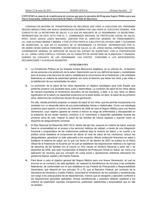 Martes 22 de enero de 2013 DIARIO OFICIAL (Primera Sección) 57
CONVENIO en materia de transferencia de recursos que para la ejecución del Programa Seguro Médico para una
Nueva Generación, celebran la Secretaría de Salud y el Estado de Querétaro.
CONVENIO EN MATERIA DE TRANSFERENCIA DE RECURSOS QUE PARA LA EJECUCION DEL PROGRAMA
SEGURO MEDICO PARA UNA NUEVA GENERACION CELEBRAN POR UNA PARTE EL EJECUTIVO FEDERAL, POR
CONDUCTO DE LA SECRETARIA DE SALUD, A LA QUE EN ADELANTE SE LE DENOMINARA “LA SECRETARIA”,
REPRESENTADA EN ESTE ACTO POR EL C. COMISIONADO NACIONAL DE PROTECCION SOCIAL EN SALUD,
MTRO. DAVID GARCIA JUNCO MACHADO, ASISTIDO POR EL DIRECTOR GENERAL DE FINANCIAMIENTO,
LIC. JOSE ALFONSO MEDINA Y MEDINA, Y POR LA OTRA PARTE EL EJECUTIVO DEL ESTADO LIBRE Y AUTONOMO
DE QUERETARO, AL QUE EN LO SUCESIVO SE LE DENOMINARA “LA ENTIDAD”, REPRESENTADO POR EL
DR. MARIO CESAR GARCIA FEREGRINO, SECRETARIO DE SALUD; EL DR. JORGE RAFAEL ESPINOSA BECERRA,
COORDINADOR GENERAL DE SERVICIOS DE SALUD DEL ESTADO DE QUERETARO, CON LA PARTICIPACION
EL LIC. JORGE LOPEZ PORTILLO TOSTADO, EN SU CARACTER DE SECRETARIO DE PLANEACION Y FINANZAS,
QUIENES EN CONJUNTO SE LES DENOMINARA “LAS PARTES”, CONFORME A LOS ANTECEDENTES,
DECLARACIONES Y CLAUSULAS SIGUIENTES:
ANTECEDENTES
1. La Constitución Política de los Estados Unidos Mexicanos establece, en su artículo 4o., el derecho
de las personas a la protección de la salud, disponiendo que la Ley definirá las bases y modalidades
para el acceso a los servicios de salud y establecerá la concurrencia de la Federación y las entidades
federativas en materia de salubridad general; así como el derecho que tienen los niños y las niñas a
la satisfacción de sus necesidades de salud.
2. La promoción de la salud de los niños representa un objetivo estratégico para todo Estado que
pretenda construir una sociedad sana, justa y desarrollada. La condición de salud de los niños afecta
de manera importante el rendimiento educativo de los escolares, y éste, a su vez, tiene un efecto
significativo en la salud y la capacidad productiva en la edad adulta, es decir, la salud de los primeros
años, determina las condiciones futuras de esa generación.
Por ello, resulta prioritario propiciar un estado de salud en los niños, que les permita incorporarse a la
sociedad con un desarrollo pleno de sus potencialidades físicas e intelectuales. Como una estrategia
sustantiva para lograrlo, el primero de diciembre de 2006 se creó el Seguro Médico para una Nueva
Generación, cuyo objetivo general se orienta a reducir la carga de enfermedad y discapacidad en
la población de los recién nacidos, contribuir a un crecimiento y desarrollo saludables durante los
primeros años de vida, mejorar la salud de las familias de menos ingresos y avanzar hacia un
esquema de aseguramiento universal.
3. El Plan Nacional de Desarrollo 2007-2012, dentro del eje tres, propone en materia de salud, avanzar
hacia la universalidad en el acceso a los servicios médicos de calidad, a través de una integración
funcional y programática de las instituciones públicas bajo la rectoría de Salud, y en cuanto a la
política social establece el compromiso de elevar el nivel de salud de los mexicanos, reducir las
desigualdades, garantizar un trato adecuado a los usuarios, ofrecer protección financiera en salud y
fortalecer el sistema de salud, por lo que con fecha 21 de febrero de 2007 se publica en el Diario
Oficial de la Federación el Acuerdo por el cual se establecen las disposiciones relativas a la vigencia
de derechos de las familias con al menos un niño nacido en territorio Nacional a partir del 1 de
diciembre de 2006, que sean incorporados al Sistema de Protección Social en Salud, así como a la
aplicación de recursos que por concepto de cuota social y aportaciones solidarias efectuarán los
gobiernos federal, estatal y del Distrito Federal.
4. Para llevar a cabo el objetivo general del Seguro Médico para una Nueva Generación, el cual se
enuncia en el numeral 2 de este apartado, se realizará la transferencia de recursos a las entidades
federativas, de conformidad con lo que establece la Ley Federal de Presupuesto y Responsabilidad
Hacendaria, que dispone en sus artículos 74 y 75, que el Ejecutivo Federal, por conducto de la
Secretaría de Hacienda y Crédito Público, autorizará la ministración de los subsidios y transferencias
con cargo a los presupuestos de las dependencias, mismos que se otorgarán y ejercerán conforme a
las disposiciones generales aplicables. Dichas transferencias y subsidios deberán sujetarse a los
criterios de objetividad, equidad, transparencia, publicidad, selectividad y temporalidad que en ella
se señalan.
 