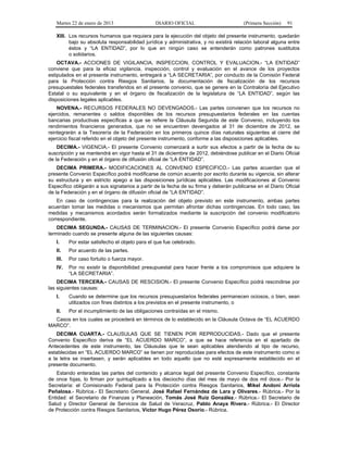 Martes 22 de enero de 2013 DIARIO OFICIAL (Primera Sección) 91
XIII. Los recursos humanos que requiera para la ejecución del objeto del presente instrumento, quedarán
bajo su absoluta responsabilidad jurídica y administrativa, y no existirá relación laboral alguna entre
éstos y “LA ENTIDAD”, por lo que en ningún caso se entenderán como patrones sustitutos
o solidarios.
OCTAVA.- ACCIONES DE VIGILANCIA, INSPECCION, CONTROL Y EVALUACION.- “LA ENTIDAD”
conviene que para la eficaz vigilancia, inspección, control y evaluación en el avance de los proyectos
estipulados en el presente instrumento, entregará a “LA SECRETARIA”, por conducto de la Comisión Federal
para la Protección contra Riesgos Sanitarios, la documentación de fiscalización de los recursos
presupuestales federales transferidos en el presente convenio, que se genere en la Contraloría del Ejecutivo
Estatal o su equivalente y en el órgano de fiscalización de la legislatura de “LA ENTIDAD”, según las
disposiciones legales aplicables.
NOVENA.- RECURSOS FEDERALES NO DEVENGADOS.- Las partes convienen que los recursos no
ejercidos, remanentes o saldos disponibles de los recursos presupuestarios federales en las cuentas
bancarias productivas específicas a que se refiere la Cláusula Segunda de este Convenio, incluyendo los
rendimientos financieros generados, que no se encuentren devengados al 31 de diciembre de 2012, se
reintegrarán a la Tesorería de la Federación en los primeros quince días naturales siguientes al cierre del
ejercicio fiscal referido en el objeto del presente instrumento, conforme a las disposiciones aplicables.
DECIMA.- VIGENCIA.- El presente Convenio comenzará a surtir sus efectos a partir de la fecha de su
suscripción y se mantendrá en vigor hasta el 31 de diciembre de 2012, debiéndose publicar en el Diario Oficial
de la Federación y en el órgano de difusión oficial de “LA ENTIDAD”.
DECIMA PRIMERA.- MODIFICACIONES AL CONVENIO ESPECIFICO.- Las partes acuerdan que el
presente Convenio Específico podrá modificarse de común acuerdo por escrito durante su vigencia, sin alterar
su estructura y en estricto apego a las disposiciones jurídicas aplicables. Las modificaciones al Convenio
Específico obligarán a sus signatarios a partir de la fecha de su firma y deberán publicarse en el Diario Oficial
de la Federación y en el órgano de difusión oficial de “LA ENTIDAD”.
En caso de contingencias para la realización del objeto previsto en este instrumento, ambas partes
acuerdan tomar las medidas o mecanismos que permitan afrontar dichas contingencias. En todo caso, las
medidas y mecanismos acordados serán formalizados mediante la suscripción del convenio modificatorio
correspondiente.
DECIMA SEGUNDA.- CAUSAS DE TERMINACION.- El presente Convenio Específico podrá darse por
terminado cuando se presente alguna de las siguientes causas:
I. Por estar satisfecho el objeto para el que fue celebrado.
II. Por acuerdo de las partes.
III. Por caso fortuito o fuerza mayor.
IV. Por no existir la disponibilidad presupuestal para hacer frente a los compromisos que adquiere la
“LA SECRETARIA”.
DECIMA TERCERA.- CAUSAS DE RESCISION.- El presente Convenio Específico podrá rescindirse por
las siguientes causas:
I. Cuando se determine que los recursos presupuestarios federales permanecen ociosos, o bien, sean
utilizados con fines distintos a los previstos en el presente instrumento, o
II. Por el incumplimiento de las obligaciones contraídas en el mismo.
Casos en los cuales se procederá en términos de lo establecido en la Cláusula Octava de “EL ACUERDO
MARCO”.
DECIMA CUARTA.- CLAUSULAS QUE SE TIENEN POR REPRODUCIDAS.- Dado que el presente
Convenio Específico deriva de “EL ACUERDO MARCO”, a que se hace referencia en el apartado de
Antecedentes de este instrumento, las Cláusulas que le sean aplicables atendiendo al tipo de recurso,
establecidas en “EL ACUERDO MARCO” se tienen por reproducidas para efectos de este instrumento como si
a la letra se insertasen, y serán aplicables en todo aquello que no esté expresamente establecido en el
presente documento.
Estando enteradas las partes del contenido y alcance legal del presente Convenio Específico, constante
de once fojas, lo firman por quintuplicado a los dieciocho días del mes de mayo de dos mil doce.- Por la
Secretaría: el Comisionado Federal para la Protección contra Riesgos Sanitarios, Mikel Andoni Arriola
Peñalosa.- Rúbrica.- El Secretario General, José Rafael Fernández de Lara y Olivares.- Rúbrica.- Por la
Entidad: el Secretario de Finanzas y Planeación, Tomás José Ruiz González.- Rúbrica.- El Secretario de
Salud y Director General de Servicios de Salud de Veracruz, Pablo Anaya Rivera.- Rúbrica.- El Director
de Protección contra Riesgos Sanitarios, Víctor Hugo Pérez Osorio.- Rúbrica.
 