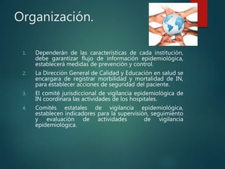 Organización.
1. Dependerán de las características de cada institución,
debe garantizar flujo de información epidemiológica,
establecerá medidas de prevención y control.
2. La Dirección General de Calidad y Educación en salud se
encargara de registrar morbilidad y mortalidad de IN,
para establecer acciones de seguridad del paciente.
3. El comité jurisdiccional de vigilancia epidemiológica de
IN coordinara las actividades de los hospitales.
4. Comités estatales de vigilancia epidemiológica,
establecen indicadores para la supervisión, seguimiento
y evaluación de actividades de vigilancia
epidemiológica.
 