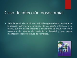 Caso de infección nosocomial.
 Se le llama así a la condición localizada o generalizada resultante de
la reacción adversa a la presencia de un agente infeccioso o su
toxina, que no estaba presente o en periodo de incubación en el
momento de ingreso del paciente al hospital y que puede
manifestarse incluso después de su ingreso.
 