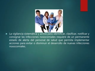  La vigilancia sistemática y activa para identificar, clasificar, notificar y
consignar las infecciones nosocomiales requiere de un permanente
estado de alerta del personal de salud que permita implementar
acciones para evitar o disminuir el desarrollo de nuevas infecciones
nosocomiales.
 