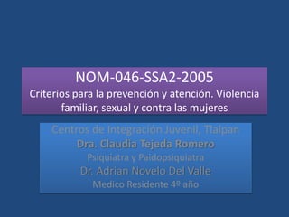 NOM-046-SSA2-2005
Criterios para la prevención y atención. Violencia
familiar, sexual y contra las mujeres
Centros de Integración Juvenil, Tlalpan
Dra. Claudia Tejeda Romero
Psiquiatra y Paidopsiquiatra
Dr. Adrian Novelo Del Valle
Medico Residente 4º año
 