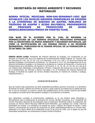 SECRETARÍA DE MEDIO AMBIENTE Y RECURSOS 
NATURALES 
NORMA OFICIAL MEXICANA NOM-046-SEMARNAT-1993 QUE 
ESTABLECE LOS NIVELES MÁXIMOS PERMISIBLES DE EMISIÓN 
A LA ATMÓSFERA DE BIÓXIDO DE AZUFRE, NEBLINAS DE 
TRIÓXIDO DE AZUFRE Y ÁCIDO SULFÚRICO, PROVENIENTES 
DE PROCESOS DE PRODUCCIÓN DE ÁCIDO 
DODECILBENCENSULFÓNICO EN FUENTES FIJAS. 
CON BASE EN EL ACUERDO POR EL CUAL SE REFORMA LA 
NOMENCLATURA DE LAS NORMAS OFICIALES MEXICANAS EXPEDIDAS 
POR LA SECRETARÍA DE MEDIO AMBIENTE Y RECURSOS NATURALES, ASÍ 
COMO LA RATIFICACIÓN DE LAS MISMAS PREVIA A SU REVISIÓN 
QUINQUENAL, PUBLICADO EN EL DIARIO OFICIAL DE LA FEDERACIÓN EL 
23 DE ABRIL DE 2003. 
SERGIO REYES LUJAN, Presidente del Instituto Nacional de Ecología, con fundamento en los 
artículos 32 fracción XXV de la Ley Orgánica de la Administración Pública Federal; 5o. fracción VIII, 
8o. fracciones II y VII, 36, 37, 43, 110, 111 fracciones I y IV, 113, 160 y 171 de la Ley General del 
Equilibrio Ecológico y la Protección al Ambiente; 7o. fracciones II y IV y 16, del Reglamento de la Ley 
General del Equilibrio Ecológico y la Protección al Ambiente en materia de Prevención y Control de la 
Contaminación de la Atmósfera; 38 fracción II, 40 fracción X, 41, 43, 46, 47, 52, 62, 63 y 64 de la 
Ley Federal sobre Metrología y Normalización; Primero y Segundo del Acuerdo por el que se delega 
en el Subsecretario de Vivienda y Bienes Inmuebles y en el Presidente del Instituto Nacional de 
Ecología, la facultad de expedir las normas oficiales mexicanas en materia de vivienda y ecología, 
respectivamente, y 
C O N S I D E R A N D O 
Que las fuentes fijas productoras de ácido dodecilbencensulfónico generan emisiones a la atmósfera 
de bióxido de azufre, neblinas de trióxido de azufre y ácido sulfúrico que deterioran la calidad del aire, 
por lo que es necesario su control a través del establecimiento de los niveles máximos permisibles 
que aseguren la preservación del equilibrio ecológico y la protección al ambiente. 
Que habiéndose cumplido el procedimiento establecido en la Ley Federal sobre Metrología y 
Normalización para la elaboración de proyectos de normas oficiales mexicanas, el C. Presidente del 
Comité Consultivo Nacional de Normalización para la Protección Ambiental ordenó la publicación del 
proyecto de Norma Oficial Mexicana NOM-PA-CCAT-009/1993, que establece los niveles máximos 
permisibles de emisión a la atmósfera de bióxido de azufre, neblinas de trióxido de azufre y ácido 
sulfúrico, provenientes de procesos de producción de ácido dodecilbencensulfónico en fuentes fijas, 
publicado en el Diario Oficial de la Federación el día 23 de junio de 1993, con el objeto de que los 
interesados presentaran sus comentarios al citado Comité Consultivo. 
 