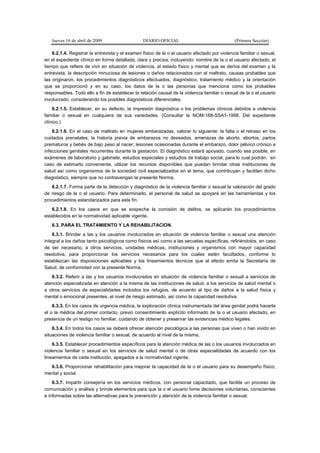 Jueves 16 de abril de 2009 DIARIO OFICIAL (Primera Sección)
6.2.1.4. Registrar la entrevista y el examen físico de la o el usuario afectado por violencia familiar o sexual,
en el expediente clínico en forma detallada, clara y precisa, incluyendo: nombre de la o el usuario afectado, el
tiempo que refiere de vivir en situación de violencia, el estado físico y mental que se deriva del examen y la
entrevista, la descripción minuciosa de lesiones o daños relacionados con el maltrato, causas probables que
las originaron, los procedimientos diagnósticos efectuados, diagnóstico, tratamiento médico y la orientación
que se proporcionó y en su caso, los datos de la o las personas que menciona como los probables
responsables. Todo ello a fin de establecer la relación causal de la violencia familiar o sexual de la o el usuario
involucrado, considerando los posibles diagnósticos diferenciales.
6.2.1.5. Establecer, en su defecto, la impresión diagnóstica o los problemas clínicos debidos a violencia
familiar o sexual en cualquiera de sus variedades. (Consultar la NOM-168-SSA1-1998, Del expediente
clínico.)
6.2.1.6. En el caso de maltrato en mujeres embarazadas, valorar lo siguiente: la falta o el retraso en los
cuidados prenatales; la historia previa de embarazos no deseados, amenazas de aborto, abortos, partos
prematuros y bebés de bajo peso al nacer; lesiones ocasionadas durante el embarazo, dolor pélvico crónico e
infecciones genitales recurrentes durante la gestación. El diagnóstico estará apoyado, cuando sea posible, en
exámenes de laboratorio y gabinete, estudios especiales y estudios de trabajo social, para lo cual podrán, en
caso de estimarlo conveniente, utilizar los recursos disponibles que puedan brindar otras instituciones de
salud así como organismos de la sociedad civil especializados en el tema, que contribuyan y faciliten dicho
diagnóstico, siempre que no contravengan la presente Norma.
6.2.1.7. Forma parte de la detección y diagnóstico de la violencia familiar o sexual la valoración del grado
de riesgo de la o el usuario. Para determinarlo, el personal de salud se apoyará en las herramientas y los
procedimientos estandarizados para este fin.
6.2.1.8. En los casos en que se sospeche la comisión de delitos, se aplicarán los procedimientos
establecidos en la normatividad aplicable vigente.
6.3. PARA EL TRATAMIENTO Y LA REHABILITACION.
6.3.1. Brindar a las y los usuarios involucrados en situación de violencia familiar o sexual una atención
integral a los daños tanto psicológicos como físicos así como a las secuelas específicas, refiriéndolos, en caso
de ser necesario, a otros servicios, unidades médicas, instituciones y organismos con mayor capacidad
resolutiva, para proporcionar los servicios necesarios para los cuales estén facultados, conforme lo
establezcan las disposiciones aplicables y los lineamientos técnicos que al efecto emita la Secretaría de
Salud, de conformidad con la presente Norma.
6.3.2. Referir a las y los usuarios involucrados en situación de violencia familiar o sexual a servicios de
atención especializada en atención a la misma de las instituciones de salud, a los servicios de salud mental o
a otros servicios de especialidades incluidos los refugios, de acuerdo al tipo de daños a la salud física y
mental o emocional presentes, el nivel de riesgo estimado, así como la capacidad resolutiva.
6.3.3. En los casos de urgencia médica, la exploración clínica instrumentada del área genital podrá hacerla
el o la médica del primer contacto, previo consentimiento explícito informado de la o el usuario afectado, en
presencia de un testigo no familiar, cuidando de obtener y preservar las evidencias médico legales.
6.3.4. En todos los casos se deberá ofrecer atención psicológica a las personas que viven o han vivido en
situaciones de violencia familiar o sexual, de acuerdo al nivel de la misma.
6.3.5. Establecer procedimientos específicos para la atención médica de las o los usuarios involucrados en
violencia familiar o sexual en los servicios de salud mental o de otras especialidades de acuerdo con los
lineamientos de cada institución, apegados a la normatividad vigente.
6.3.6. Proporcionar rehabilitación para mejorar la capacidad de la o el usuario para su desempeño físico,
mental y social.
6.3.7. Impartir consejería en los servicios médicos, con personal capacitado, que facilite un proceso de
comunicación y análisis y brinde elementos para que la o el usuario tome decisiones voluntarias, conscientes
e informadas sobre las alternativas para la prevención y atención de la violencia familiar o sexual.
 
