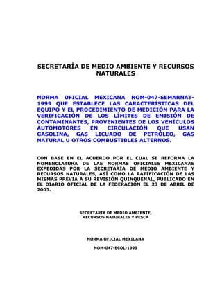 SECRETARÍA DE MEDIO AMBIENTE Y RECURSOS
NATURALES
NORMA OFICIAL MEXICANA NOM-047-SEMARNAT-
1999 QUE ESTABLECE LAS CARACTERÍSTICAS DEL
EQUIPO Y EL PROCEDIMIENTO DE MEDICIÓN PARA LA
VERIFICACIÓN DE LOS LÍMITES DE EMISIÓN DE
CONTAMINANTES, PROVENIENTES DE LOS VEHÍCULOS
AUTOMOTORES EN CIRCULACIÓN QUE USAN
GASOLINA, GAS LICUADO DE PETRÓLEO, GAS
NATURAL U OTROS COMBUSTIBLES ALTERNOS.
CON BASE EN EL ACUERDO POR EL CUAL SE REFORMA LA
NOMENCLATURA DE LAS NORMAS OFICIALES MEXICANAS
EXPEDIDAS POR LA SECRETARÍA DE MEDIO AMBIENTE Y
RECURSOS NATURALES, ASÍ COMO LA RATIFICACIÓN DE LAS
MISMAS PREVIA A SU REVISIÓN QUINQUENAL, PUBLICADO EN
EL DIARIO OFICIAL DE LA FEDERACIÓN EL 23 DE ABRIL DE
2003.
SECRETARIA DE MEDIO AMBIENTE,
RECURSOS NATURALES Y PESCA
NORMA OFICIAL MEXICANA
NOM-047-ECOL-1999
 