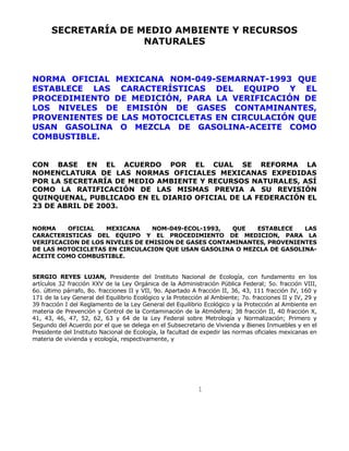 1
SECRETARÍA DE MEDIO AMBIENTE Y RECURSOS
NATURALES
NORMA OFICIAL MEXICANA NOM-049-SEMARNAT-1993 QUE
ESTABLECE LAS CARACTERÍSTICAS DEL EQUIPO Y EL
PROCEDIMIENTO DE MEDICIÓN, PARA LA VERIFICACIÓN DE
LOS NIVELES DE EMISIÓN DE GASES CONTAMINANTES,
PROVENIENTES DE LAS MOTOCICLETAS EN CIRCULACIÓN QUE
USAN GASOLINA O MEZCLA DE GASOLINA-ACEITE COMO
COMBUSTIBLE.
CON BASE EN EL ACUERDO POR EL CUAL SE REFORMA LA
NOMENCLATURA DE LAS NORMAS OFICIALES MEXICANAS EXPEDIDAS
POR LA SECRETARÍA DE MEDIO AMBIENTE Y RECURSOS NATURALES, ASÍ
COMO LA RATIFICACIÓN DE LAS MISMAS PREVIA A SU REVISIÓN
QUINQUENAL, PUBLICADO EN EL DIARIO OFICIAL DE LA FEDERACIÓN EL
23 DE ABRIL DE 2003.
NORMA OFICIAL MEXICANA NOM-049-ECOL-1993, QUE ESTABLECE LAS
CARACTERISTICAS DEL EQUIPO Y EL PROCEDIMIENTO DE MEDICION, PARA LA
VERIFICACION DE LOS NIVELES DE EMISION DE GASES CONTAMINANTES, PROVENIENTES
DE LAS MOTOCICLETAS EN CIRCULACION QUE USAN GASOLINA O MEZCLA DE GASOLINA-
ACEITE COMO COMBUSTIBLE.
SERGIO REYES LUJAN, Presidente del Instituto Nacional de Ecología, con fundamento en los
artículos 32 fracción XXV de la Ley Orgánica de la Administración Pública Federal; 5o. fracción VIII,
6o. último párrafo, 8o. fracciones II y VII, 9o. Apartado A fracción II, 36, 43, 111 fracción IV, 160 y
171 de la Ley General del Equilibrio Ecológico y la Protección al Ambiente; 7o. fracciones II y IV, 29 y
39 fracción I del Reglamento de la Ley General del Equilibrio Ecológico y la Protección al Ambiente en
materia de Prevención y Control de la Contaminación de la Atmósfera; 38 fracción II, 40 fracción X,
41, 43, 46, 47, 52, 62, 63 y 64 de la Ley Federal sobre Metrología y Normalización; Primero y
Segundo del Acuerdo por el que se delega en el Subsecretario de Vivienda y Bienes Inmuebles y en el
Presidente del Instituto Nacional de Ecología, la facultad de expedir las normas oficiales mexicanas en
materia de vivienda y ecología, respectivamente, y
 