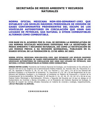 1
SECRETARÍA DE MEDIO AMBIENTE Y RECURSOS
NATURALES
NORMA OFICIAL MEXICANA NOM-050-SEMARNAT-1993 QUE
ESTABLECE LOS NIVELES MÁXIMOS PERMISIBLES DE EMISIÓN DE
GASES CONTAMINANTES PROVENIENTES DEL ESCAPE DE LOS
VEHÍCULOS AUTOMOTORES EN CIRCULACIÓN QUE USAN GAS
LICUADO DE PETRÓLEO, GAS NATURAL U OTROS COMBUSTIBLES
ALTERNOS COMO COMBUSTIBLE.
CON BASE EN EL ACUERDO POR EL CUAL SE REFORMA LA NOMENCLATURA DE
LAS NORMAS OFICIALES MEXICANAS EXPEDIDAS POR LA SECRETARÍA DE
MEDIO AMBIENTE Y RECURSOS NATURALES, ASÍ COMO LA RATIFICACIÓN DE
LAS MISMAS PREVIA A SU REVISIÓN QUINQUENAL, PUBLICADO EN EL
DIARIO OFICIAL DE LA FEDERACIÓN EL 23 DE ABRIL DE 2003.
NORMA OFICIAL MEXICANA NOM-050-ECOL-1993, QUE ESTABLECE LOS NIVELES MAXIMOS
PERMISIBLES DE EMISION DE GASES CONTAMINANTES PROVENIENTES DEL ESCAPE DE LOS
VEHICULOS AUTOMOTORES EN CIRCULACION QUE USAN GAS LICUADO DE PETROLEO, GAS
NATURAL U OTROS COMBUSTIBLES ALTERNOS COMO COMBUSTIBLE.
SERGIO REYES LUJAN, Presidente del Instituto Nacional de Ecología, con fundamento en los artículos 32
fracción XXV de la Ley Orgánica de la Administración Pública Federal; 5o. fracción VIII, 8o. fracciones II y
VII, 9o. Apartado A fracción II, 36, 37, 43, 110, 111 fracción I, 113, 160 y 171 de la Ley General del
Equilibrio Ecológico y la Protección al Ambiente; 7o. fracciones II y IV, 28 y 29 del Reglamento de la Ley
General del Equilibrio Ecológico y la Protección al Ambiente en Materia de Prevención y Control de la
Contaminación de la Atmósfera; 38 fracción II, 40 fracción X, 41, 43, 46, 47, 52, 62, 63 y 64 de la Ley
Federal Sobre Metrología y Normalización; Primero y Segundo del Acuerdo por el que se delega en el
Subsecretario de Vivienda y Bienes Inmuebles y en el Presidente del Instituto Nacional de Ecología, la
facultad de expedir las normas oficiales mexicanas en materia de vivienda y ecología, respectivamente,
y¡Error! Marcador no definido.
C O N S I D E R A N D O
 