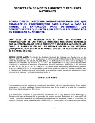 SECRETARÍA DE MEDIO AMBIENTE Y RECURSOS 
NATURALES 
NORMA OFICIAL MEXICANA NOM-053-SEMARNAT-1993 QUE 
ESTABLECE EL PROCEDIMIENTO PARA LLEVAR A CABO LA 
PRUEBA DE EXTRACCIÓN PARA DETERMINAR LOS 
CONSTITUYENTES QUE HACEN A UN RESIDUO PELIGROSO POR 
SU TOXICIDAD AL AMBIENTE. 
CON BASE EN EL ACUERDO POR EL CUAL SE REFORMA LA 
NOMENCLATURA DE LAS NORMAS OFICIALES MEXICANAS EXPEDIDAS 
POR LA SECRETARÍA DE MEDIO AMBIENTE Y RECURSOS NATURALES, ASÍ 
COMO LA RATIFICACIÓN DE LAS MISMAS PREVIA A SU REVISIÓN 
QUINQUENAL, PUBLICADO EN EL DIARIO OFICIAL DE LA FEDERACIÓN EL 
23 DE ABRIL DE 2003. 
SERGIO REYES LUJAN, Presidente del Instituto Nacional de Ecología, con fundamento en los 
artículos 32 fracción XXV de la Ley Orgánica de la Administración Pública Federal; 5o. fracciones VIII 
y XIX, 8o. fracción II y VII, 36, 37, 43, 152, 160, y 171 de la Ley General del Equilibrio Ecológico y la 
Protección al Ambiente; 4o. fracción II, 5o. y 6o. del Reglamento de la Ley General del Equilibrio 
Ecológico y la Protección al Ambiente en Materia de Residuos Peligrosos; 38 fracción II, 40 fracciones 
X y XVII, 41, 43, 46, 47, 52, 62, 63 y 64 de la Ley Federal sobre Metrología y Normalización; Primero 
y Segundo del Acuerdo por el que se delega en el Subsecretario de Vivienda y Bienes Inmuebles y en 
el Presidente del Instituto Nacional de Ecología, la facultad de expedir las normas oficiales mexicanas 
en materia de vivienda y ecología, respectivamente, y 
C O N S I D E R A N D O 
Que para determinar las técnicas de manejo más apropiadas y la toxicidad al ambiente de un residuo 
peligroso es necesario establecer los procedimientos para llevar a cabo la prueba de extracción y 
determinar los constituyentes del mismo. 
Que habiéndose cumplido el procedimiento establecido en la Ley Federal sobre Metrología y 
Normalización para la elaboración de proyectos de normas oficiales mexicanas, el C. Presidente del 
Comité Consultivo Nacional de Normalización para la Protección Ambiental ordenó la publicación del 
proyecto de norma oficial mexicana NOM-PA-CRP-002/93, que establece el procedimiento para llevar 
2 
 