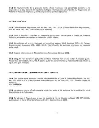 14.1 El incumplimiento de la presente norma oficial mexicana será sancionado conforme a lo 
dispuesto en la Ley General del Equilibrio Ecológico y la Protección al Ambiente, su Reglamento en 
Materia de Residuos Peligrosos y demás disposiciones jurídicas aplicables. 
4 
15. BIBLIOGRAFIA 
15.1 Code of Federal Regulations, Vol. 40, Part. 260, 1991, U.S.A. (Código Federal de Regulaciones, 
Vol. 40, Parte 260, 1991, Estados Unidos de América). 
15.2 Giral, J. Barnés F., Ramírez, A. Ingeniería de Procesos. Manual para el Diseño de Procesos 
Químicos apropiados para países en desarrollo, UNAM, México. 
15.3 Identification of priority chemicals in hazardous wastes, WHO, Regional Office for Europe, 
Environmental Resources, LTD, 1990, U.S.A. (Identificación de químicos prioritarios en residuos 
peligrosos). 
15.4 Registro Internacional de Tóxicos Químicos Potenciales, Génova, 1992. 
15.5 Sittig, M. How to remove pollutants and toxic materials fron air and water. A practical guide. 
Noyes Data Corporation, 1977, U.S.A. (Como quitar los contaminantes y materiales tóxicos del aire y 
agua. Una guía práctica). 
16. CONCORDANCIA CON NORMAS INTERNACIONALES 
16.1 Esta norma oficial mexicana coincide básicamente con el Code of Federal Regulations, Vol. 40, 
Part 260, 1991, U.S.A. (Código Federal de Regulaciones, Vol. 40, Parte 260, 1991, Estados Unidos de 
América). 
17. VIGENCIA 
17.1 La presente norma oficial mexicana entrará en vigor al día siguiente de su publicación en el 
Diario Oficial de la Federación. 
17.2 Se abroga el Acuerdo por el que se expidió la norma técnica ecológica NTE-CRP-002/88, 
publicado en el Diario Oficial de la Federación el 14 de diciembre de 1988. 
 