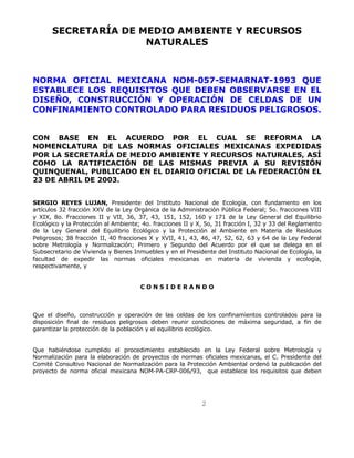 SECRETARÍA DE MEDIO AMBIENTE Y RECURSOS 
NATURALES 
NORMA OFICIAL MEXICANA NOM-057-SEMARNAT-1993 QUE 
ESTABLECE LOS REQUISITOS QUE DEBEN OBSERVARSE EN EL 
DISEÑO, CONSTRUCCIÓN Y OPERACIÓN DE CELDAS DE UN 
CONFINAMIENTO CONTROLADO PARA RESIDUOS PELIGROSOS. 
CON BASE EN EL ACUERDO POR EL CUAL SE REFORMA LA 
NOMENCLATURA DE LAS NORMAS OFICIALES MEXICANAS EXPEDIDAS 
POR LA SECRETARÍA DE MEDIO AMBIENTE Y RECURSOS NATURALES, ASÍ 
COMO LA RATIFICACIÓN DE LAS MISMAS PREVIA A SU REVISIÓN 
QUINQUENAL, PUBLICADO EN EL DIARIO OFICIAL DE LA FEDERACIÓN EL 
23 DE ABRIL DE 2003. 
SERGIO REYES LUJAN, Presidente del Instituto Nacional de Ecología, con fundamento en los 
artículos 32 fracción XXV de la Ley Orgánica de la Administración Pública Federal; 5o. fracciones VIII 
y XIX, 8o. Fracciones II y VII, 36, 37, 43, 151, 152, 160 y 171 de la Ley General del Equilibrio 
Ecológico y la Protección al Ambiente; 4o. fracciones II y X, 5o, 31 fracción I, 32 y 33 del Reglamento 
de la Ley General del Equilibrio Ecológico y la Protección al Ambiente en Materia de Residuos 
Peligrosos; 38 fracción II, 40 fracciones X y XVII, 41, 43, 46, 47, 52, 62, 63 y 64 de la Ley Federal 
sobre Metrología y Normalización; Primero y Segundo del Acuerdo por el que se delega en el 
Subsecretario de Vivienda y Bienes Inmuebles y en el Presidente del Instituto Nacional de Ecología, la 
facultad de expedir las normas oficiales mexicanas en materia de vivienda y ecología, 
respectivamente, y 
C O N S I D E R A N D O 
Que el diseño, construcción y operación de las celdas de los confinamientos controlados para la 
disposición final de residuos peligrosos deben reunir condiciones de máxima seguridad, a fin de 
garantizar la protección de la población y el equilibrio ecológico. 
Que habiéndose cumplido el procedimiento establecido en la Ley Federal sobre Metrología y 
Normalización para la elaboración de proyectos de normas oficiales mexicanas, el C. Presidente del 
Comité Consultivo Nacional de Normalización para la Protección Ambiental ordenó la publicación del 
proyecto de norma oficial mexicana NOM-PA-CRP-006/93, que establece los requisitos que deben 
2 
 