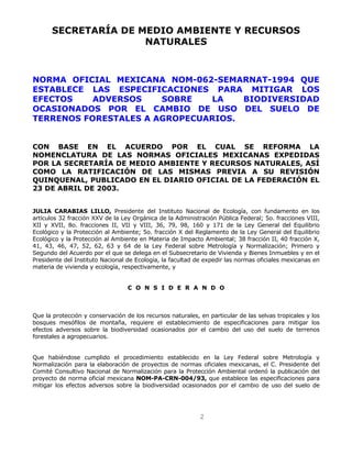 2
SECRETARÍA DE MEDIO AMBIENTE Y RECURSOS
NATURALES
NORMA OFICIAL MEXICANA NOM-062-SEMARNAT-1994 QUE
ESTABLECE LAS ESPECIFICACIONES PARA MITIGAR LOS
EFECTOS ADVERSOS SOBRE LA BIODIVERSIDAD
OCASIONADOS POR EL CAMBIO DE USO DEL SUELO DE
TERRENOS FORESTALES A AGROPECUARIOS.
CON BASE EN EL ACUERDO POR EL CUAL SE REFORMA LA
NOMENCLATURA DE LAS NORMAS OFICIALES MEXICANAS EXPEDIDAS
POR LA SECRETARÍA DE MEDIO AMBIENTE Y RECURSOS NATURALES, ASÍ
COMO LA RATIFICACIÓN DE LAS MISMAS PREVIA A SU REVISIÓN
QUINQUENAL, PUBLICADO EN EL DIARIO OFICIAL DE LA FEDERACIÓN EL
23 DE ABRIL DE 2003.
JULIA CARABIAS LILLO, Presidente del Instituto Nacional de Ecología, con fundamento en los
artículos 32 fracción XXV de la Ley Orgánica de la Administración Pública Federal; 5o. fracciones VIII,
XII y XVII, 8o. fracciones II, VII y VIII, 36, 79, 98, 160 y 171 de la Ley General del Equilibrio
Ecológico y la Protección al Ambiente; 5o. fracción X del Reglamento de la Ley General del Equilibrio
Ecológico y la Protección al Ambiente en Materia de Impacto Ambiental; 38 fracción II, 40 fracción X,
41, 43, 46, 47, 52, 62, 63 y 64 de la Ley Federal sobre Metrología y Normalización; Primero y
Segundo del Acuerdo por el que se delega en el Subsecretario de Vivienda y Bienes Inmuebles y en el
Presidente del Instituto Nacional de Ecología, la facultad de expedir las normas oficiales mexicanas en
materia de vivienda y ecología, respectivamente, y
C O N S I D E R A N D O
Que la protección y conservación de los recursos naturales, en particular de las selvas tropicales y los
bosques mesófilos de montaña, requiere el establecimiento de especificaciones para mitigar los
efectos adversos sobre la biodiversidad ocasionados por el cambio del uso del suelo de terrenos
forestales a agropecuarios.
Que habiéndose cumplido el procedimiento establecido en la Ley Federal sobre Metrología y
Normalización para la elaboración de proyectos de normas oficiales mexicanas, el C. Presidente del
Comité Consultivo Nacional de Normalización para la Protección Ambiental ordenó la publicación del
proyecto de norma oficial mexicana NOM-PA-CRN-004/93, que establece las especificaciones para
mitigar los efectos adversos sobre la biodiversidad ocasionados por el cambio de uso del suelo de
 