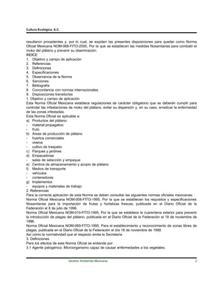 Cultura Ecológica, A.C.



resultaron procedentes y, por lo cual, se expiden las presentes disposiciones para quedar como Norma
Oficial Mexicana NOM-068-FITO-2000, Por la que se establecen las medidas fitosanitarias para combatir el
moko del plátano y prevenir su diseminación.
INDICE
1. Objetivo y campo de aplicación
2. Referencias
3. Definiciones
4. Especificaciones
5. Observancia de la Norma
6. Sanciones
7. Bibliografía
8. Concordancia con normas internacionales
9. Disposiciones transitorias
1. Objetivo y campo de aplicación
Esta Norma Oficial Mexicana establece regulaciones de carácter obligatorio que se deberán cumplir para
controlar las infestaciones de moko del plátano, evitar su dispersión y, en su caso, erradicar la enfermedad
de las zonas infestadas.
Esta Norma Oficial es aplicable a:
a) Productos del plátano
- material propagativo
- fruto
b) Areas de producción de plátano
- huertos comerciales
- viveros
- cultivo de traspatio
c) Parques y jardines
d) Empacadoras
- salas de selección y empaque
e) Centros de almacenamiento y acopio de plátano
f) Medios de transporte
- vehículos
- contenedores
g) Implementos
- equipos y materiales de trabajo
2. Referencias
Para la correcta aplicación de esta Norma se deben consultar las siguientes normas oficiales mexicanas:
Norma Oficial Mexicana NOM-008-FITO-1995, Por la que se establecen los requisitos y especificaciones
fitosanitarias para la importación de frutas y hortalizas frescas, publicada en el Diario Oficial de la
Federación el 8 de julio de 1996.
Norma Oficial Mexicana NOM-010-FITO-1995, Por la que se establece la cuarentena exterior para prevenir
la introducción de plagas del plátano, publicada en el Diario Oficial de la Federación el 18 de noviembre de
1996.
Norma Oficial Mexicana NOM-069-FITO-1995, Para el establecimiento y reconocimiento de zonas libres de
plagas, publicada en el Diario Oficial de la Federación el día 18 de noviembre de 1998.
Así como la normatividad que al respecto emita la Secretaría.
3. Definiciones
Para los efectos de esta Norma Oficial se entiende por:
3.1 Agente patogénico: Microorganismo capaz de causar enfermedades a los vegetales;


                          Gestión Ambiental Mexicana                                                      2
 