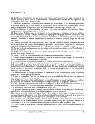 Cultura Ecológica, A.C.



3.2 Certificación: Constatación de que un proceso, sistema, actividad, servicio o lugar se ajusta a las
normas oficiales o, en su caso, a los lineamientos o recomendaciones emitidos por los organismos de
normalización nacionales o internacionales;
3.3 Certificado fitosanitario: Documento oficial expedido por la Secretaría o las personas aprobadas o
acreditadas para tal efecto, que constata el cumplimiento de las disposiciones fitosanitarias a que se
sujetan la movilización, importación o exportación de vegetales, sus productos o subproductos;
3.4 Cormo: Estructura de tallo subterráneo con nudos y entrenudos bien definidos y con escamas foliares
que persisten en cada nudo y envuelven al mismo;
3.5 Cuarentenas: Restricciones a la movilización de mercancías que se establecen en normas oficiales,
con el propósito de prevenir o retardar la introducción o propagación de plagas en áreas donde no se sabe
que existan. Por sus objetivos podrán ser exteriores, si previenen la introducción y presencia de plagas
exóticas o interiores, si retardan la propagación, controlan o erradican cualquier plaga que se haya
introducido;
3.6 Directorio fitosanitario: Documento elaborado por la Dirección General de Sanidad Vegetal en la que se
encuentran listados los profesionales fitosanitarios aprobados como unidades de verificación, laboratorios
de prueba, Delegaciones Estatales de la SAGAR y Organismos Auxiliares de Sanidad Vegetal;
3.7 Drenes: Perforaciones tipo canales que se realizan en la plantación de plátano, con el fin de facilitar el
drenaje de la misma;
3.8 Epifitia: Manifestación de un incremento de la enfermedad moko del plátano en una población de
plantas en un tiempo determinado;
3.9 Follaje: Conjunto de partes aéreas de la planta que comprende el vástago y las hojas;
3.10 Hijuelo: Brote proveniente de yema lateral del cormo de la planta madre, el cual será el sustituto de la
planta madre una vez que ésta haya sido cosechada;
3.11 Huerto: Superficie destinada a la producción de plátano, también denominado platanar;
3.12 Inóculo: Vegetal afectado por un patógeno, donde este último se encuentra en vida activa o latente;
3.13 Laboratorio de pruebas: Persona moral aprobada por la Secretaría para realizar diagnósticos
fitosanitarios, análisis de residuos y calidad de plaguicidas, así como evaluaciones de efectividad biológica
de los insumos, en los términos establecidos en la Ley Federal de Sanidad Vegetal y la Ley Federal sobre
Metrología y Normalización;
3.14 Manejo integrado de plagas: Combinación de métodos de control para reducir los niveles de daño de
una plaga por debajo del umbral económico;
3.15 Material propagativo: Parte de una planta que sirve para multiplicarla. Para el caso del plátano se
consideran la planta y cormos o rizomas;
3.16 Medidas fitosanitarias: Las establecidas en normas oficiales para conservar y proteger los vegetales,
sus productos o subproductos de cualquier tipo de daño producidos por las plagas que los afectan;
3.17 Moko del plátano: Enfermedad del plátano causada por la bacteria Ralstonia solanacearum raza 2, la
cual invariablemente causa la muerte del plátano, de Heliconia sp y otras musáceas;
3.18 Movilización: Transportar, llevar o trasladar de un lugar a otro;
3.19 Muestreo: Actividad de toma de muestras de tejido vegetal para fines de reconocimiento del patógeno,
cuantificar los niveles de infestación en la plantación y tomar acciones de control;
3.20 Organismo Auxiliar de Sanidad Vegetal (OASV): Organizaciones de productores agrícolas que fungen
como auxiliares de la Secretaría en el desarrollo de actividades fitosanitarias, de acuerdo a su función, se
conocen como Comité Estatal, Comité Regional o Junta Local de Sanidad Vegetal;
3.21 Organismo de certificación: Persona física o moral aprobada por la Secretaría, para evaluar el
cumplimiento de las normas oficiales, expedir certificados fitosanitarios y dar seguimiento posterior a la
certificación inicial, a fin de comprobar periódicamente el cumplimiento de las normas oficiales;
3.22 Plaga: Forma de vida vegetal o animal o agente patogénico, dañino o potencialmente dañino a los
vegetales;


                          Gestión Ambiental Mexicana                                                        3
 