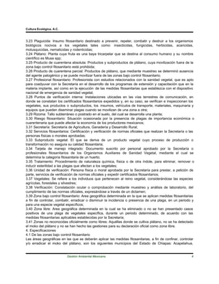 Cultura Ecológica, A.C.



3.23 Plaguicida: Insumo fitosanitario destinado a prevenir, repeler, combatir y destruir a los organismos
biológicos nocivos a los vegetales tales como: insecticidas, fungicidas, herbicidas, acaricidas,
molusquicidas, nematicidas y rodenticidas;
3.24 Plátano: Planta cuya fruta es una baya tricarpelar que se destina al consumo humano y su nombre
científico es Musa spp;
3.25 Producto de cuarentena absoluta: Productos y subproductos de plátano, cuya movilización fuera de la
zona bajo control fitosanitario está prohibida;
3.26 Producto de cuarentena parcial: Productos de plátano, que mediante muestreo se determinó ausencia
del agente patogénico y se puede movilizar fuera de las zonas bajo control fitosanitario;
3.27 Profesional fitosanitario: Profesionista con estudios relacionados con la sanidad vegetal, que es apto
para coadyuvar con la Secretaría en el desarrollo de los programas de extensión y capacitación que en la
materia implante, así como en la ejecución de las medidas fitosanitarias que establezca con el dispositivo
nacional de emergencia de sanidad vegetal;
3.28 Puntos de verificación interna: Instalaciones ubicadas en las vías terrestres de comunicación, en
donde se constatan los certificados fitosanitarios expedidos y, en su caso, se verifican e inspeccionan los
vegetales, sus productos o subproductos, los insumos, vehículos de transporte, materiales, maquinaria y
equipos que pueden diseminar plagas cuando se movilizan de una zona a otra;
3.29 Rizoma: Tallo subterráneo o postrado en el suelo, del cual se desarrolla una planta;
3.30 Riesgo fitosanitario: Situación ocasionada por la presencia de plagas de importancia económica o
cuarentenaria que puede afectar la economía de los productores mexicanos;
3.31 Secretaría: Secretaría de Agricultura, Ganadería y Desarrollo Rural;
3.32 Servicios fitosanitarios: Certificación y verificación de normas oficiales que realizan la Secretaría o las
personas físicas o morales aprobadas;
3.33 Subproducto vegetal: El que se deriva de un producto vegetal cuyo proceso de producción o
transformación no asegura su calidad fitosanitaria;
3.34 Tarjeta de manejo integrado: Documento suscrito por personal aprobado por la Secretaría o
profesionales fitosanitarios de los Organismos Auxiliares de Sanidad Vegetal, mediante el cual se
determina la categoría fitosanitaria de un huerto;
3.35 Tratamiento: Procedimiento de naturaleza química, física o de otra índole, para eliminar, remover o
inducir esterilidad a las plagas que afectan a los vegetales;
3.36 Unidad de verificación: Persona física o moral aprobada por la Secretaría para prestar, a petición de
parte, servicios de verificación de normas oficiales y expedir certificados fitosanitarios;
3.37 Vegetales: Se refiere a los individuos que pertenecen al reino vegetal, considerándose las especies
agrícolas, forestales y silvestres;
3.38 Verificación: Constatación ocular o comprobación mediante muestreo y análisis de laboratorio, del
cumplimiento de las normas oficiales, expresándose a través de un dictamen;
3.39 Zona bajo control fitosanitario: Area geográfica determinada en la que se aplican medidas fitosanitarias
a fin de controlar, combatir, erradicar o disminuir la incidencia o presencia de una plaga, en un periodo y
para una especie vegetal específicos;
3.40 Zona libre: Area geográfica determinada en la cual se ha eliminado o no se han presentado casos
positivos de una plaga de vegetales específica, durante un periodo determinado, de acuerdo con las
medidas fitosanitarias aplicables establecidas por la Secretaría;
3.41 Zonas no reconocidas oficialmente como libres: Aquéllas donde se cultiva plátano, no se ha detectado
el moko del plátano y no se han hecho las gestiones para su declaración oficial como zona libre.
4. Especificaciones
4.1 De las zonas bajo control fitosanitario
Las áreas geográficas en las que se deberán aplicar las medidas fitosanitarias, a fin de confinar, controlar
y/o erradicar el moko del plátano, son los siguientes municipios del Estado de Chiapas: Acapetahua,


                           Gestión Ambiental Mexicana                                                         4
 