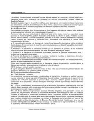 Cultura Ecológica, A.C.



Cacahoatán, Frontera Hidalgo, Huehuetán, Huixtla, Mazatán, Metapa de Domínguez, Suchiate, Pichucalco,
Tapachula, Tuxtla Chico, Tuzantán y Villa Comaltitlán, así como los municipios de Tacotalpa y Teapa del
Estado de Tabasco.
Quedarán sujetas al régimen de esta Norma Oficial, otras áreas donde por muestreo realizado directamente
por la Secretaría o a través de las Delegaciones de la misma u Organismos Auxiliares de Sanidad Vegetal,
y con diagnóstico por un laboratorio de pruebas, se determine la presencia del moko del plátano.
4.2 De las zonas libres
Se consideran como zonas libres sin reconocimiento oficial presencia del moko del plátano, todas las áreas
productoras de este cultivo del país no señaladas en el punto 4.1.
Asimismo, todas las áreas productoras de plátano del país, en las cuales no se han presentado casos
positivos de moko del plátano, podrán declararse zonas libres, a petición de parte, mediante acuerdo
suscrito por el ciudadano Titular de la Secretaría, publicado en el Diario Oficial de la Federación, siempre y
cuando cumplan los requisitos y especificaciones fitosanitarias que establece la norma oficial
correspondiente, así como:
a) El interesado debe solicitar a la Secretaría la inscripción de la superficie destinada al cultivo del plátano
de interés para el reconocimiento de zona libre, acompañada de datos de ubicación geográfica, delimitación
y colindancia territorial.
b) Presentar a la Secretaría la información avalada por un laboratorio de pruebas, de los muestreos
realizados durante el año inmediato anterior, que avale la ausencia del moko del plátano.
c) Presentar a la Secretaría los dictámenes fitosanitarios negativos a Ralstonia solanacearum raza 2,
emitidos por un laboratorio de pruebas.
d) Presentar a la Secretaría un programa de muestreo y análisis de muestras, en los procesos de cultivo,
cosecha, movilización, almacenamiento y comercialización.
e) Presentar un plan de trabajo que contemple medidas fitosanitarias emergentes con fines de erradicación,
en caso de detecciones de moko del plátano.
Todos estos requisitos serán constatados por la Secretaría, a través de verificación; cumplidos éstos, la
Secretaría procederá a la declaratoria de zona libre de moko del plátano.
4.3 De la plaga a combatir y cultivo a proteger
El agente patogénico Ralstonia solanacearum raza 2, ataca todas las variedades de plátanos triploides del
grupo AAA (bananos), AAB (plátanos) y ABB (Guineos).
4.4 De las medidas fitosanitarias aplicables
4.4.1 De la detección y muestreo
Los propietarios, representantes legales o responsables de plantaciones de plátano en predios, huertos o
viveros, ubicados en zonas bajo control fitosanitario, deberán realizar muestreos bajo la supervisión de
unidades de verificación aprobadas o personal oficial. Asimismo, deberán permitir el acceso a las
plantaciones de su propiedad, a personal oficial para verificar y/o certificar la presencia o ausencia del moko
del plátano.
4.4.1.1 En las zonas libres sin reconocimiento oficial las actividades de muestreo para detectar el moko del
plátano, deben llevarse a cabo durante todo el año con una periodicidad mensual, intensificándose en los
periodos posteriores a la mayor precipitación.
4.4.1.2 A fin de determinar la presencia o ausencia del moko del plátano en la plantación o vivero por
primera vez, los productores de zonas no reconocidas oficialmente como libres por sí solos o a través de
unidades de verificación o profesionales fitosanitarios de los Organismos Auxiliares de Sanidad enviarán
muestras a un laboratorio de pruebas; éste remitirá los resultados del diagnóstico, cuando los diagnósticos
sean negativos directamente al interesado con copia a la Delegación de la Secretaría; en caso de ser
positivos, serán remitidos directamente a la Dirección General de Sanidad Vegetal quien a su vez los
enviará a la Delegación de la SAGAR para que en apego a lo establecido en la presente Norma, se instruya
al productor o interesado sobre las medidas fitosanitarias a aplicar.


                           Gestión Ambiental Mexicana                                                         5
 