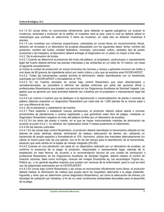 Cultura Ecológica, A.C.



4.4.1.3 En zonas libres no reconocidas oficialmente, para detectar el agente patogénico y/o evaluar la
incidencia, severidad y evolución de la epifitia, el muestreo será al azar, para lo cual se deberá utilizar la
metodología que consiste en seleccionar 5 sitios de muestreo, en cada sitio se deberán muestrear 4
plantas.
4.4.1.4 Las muestras con síntomas sospechosos, colectadas en zonas libres sin reconocimiento oficial,
deberán ser enviadas a un laboratorio de pruebas etiquetadas con los siguientes datos: fecha, nombre del
productor, nombre del huerto, entidad federativa, municipio, comunidad, cultivo, variedad, tipo de predio
(comercial o de traspatio), el laboratorio deberá entregar el diagnóstico en un plazo no mayor a tres días.
4.4.2. De la eliminación de brotes
4.4.2.1 Cuando se determine la presencia del moko del plátano, el propietario, usufructuario o representante
legal del huerto deberá eliminar las plantas infectadas y las existentes en un radio de 10 metros, con base
al siguiente procedimiento:
a) Cortar la unidad de producción en trozos (incluidos los rizomas y raíces) y aplicarles bromuro de metilo a
una dosis de 80 gramos de ingrediente activo por metro cúbico u otro que se autorice ante CICOPLAFEST.
4.4.2.2. Todas las herramientas usadas durante la eliminación, deben desinfectarse con un bactericida
autorizado por CICOPLAFEST o formaldehído al 10%.
4.4.2.3 En los huertos ubicados en zonas bajo control fitosanitario que sean abandonados o
semiabandonados, se procederá a eliminar las plantas enfermas por parte del personal oficial o
profesionales fitosanitarios que presten sus servicios en los Organismos Auxiliares de Sanidad Vegetal. Los
gastos que se generen por esta actividad deberán ser cubiertos por el propietario o representante legal del
mismo.
4.4.2.4 Los viveros o huertos que se dediquen a la reproducción o comercialización de planta o rizomas de
plátano deberán presentar un diagnóstico fitosanitario por cada lote de 1,500 plantas de la misma edad o
con una diferencia de dos.
4.4.3. De la plantación y replantación de huertos
4.4.3.1 Para replantar o establecer nuevas plantaciones, el productor deberá utilizar planta o rizomas
provenientes de plantaciones o viveros registrados y que garanticen estar libre de plagas, mediante un
diagnóstico fitosanitario negativo al moko del plátano emitido por un laboratorio de pruebas.
4.4.3.2 En los sitios del predio o huerto, en el que se hayan instrumentado medidas de eliminación de
acuerdo al punto 4.4.2.1, no deberán ser replantados hasta 3 meses posteriores al tratamiento.
4.4.4 De las labores culturales
4.4.4.1 En las zonas bajo control fitosanitario, el productor deberá desinfestar la herramienta utilizada en las
labores de poda, deshoje, deshije, eliminación de maleza, adecuación de drenes, etc. utilizando un
bactericida de amplio espectro o formaldehído al 10%. Asimismo, utilizar dos machetes alternadamente (no
utilizar el mismo para más de una planta), con el fin de dar tiempo para la desinfección de la herramienta,
situación que será vertida en la tarjeta de manejo integrado (SV-05).
4.4.4.2 Cuando en una plantación con base en un diagnóstico realizado por un laboratorio de pruebas, se
confirme la presencia de la plaga, el productor, responsable o representante legal, además de lo
establecido en esta Norma, de acuerdo a la recomendación técnica de una unidad de verificación o
profesional fitosanitario de los Organismos Auxiliares de Sanidad Vegetal, deberá realizar el control de
insectos vectores, tales como hormigas, moscas del vinagre Drosophila sp, los escarabajos Trigora sp.,
Polibra sp., y en general aquellos insectos que puedan ser vectores de la enfermedad, para lo cual se hará
uso de plaguicidas autorizados por la CICOPLAFEST.
4.4.4.3 En zonas bajo control fitosanitario y las zonas no reconocidas oficialmente como libres, el productor
deberá realizar la eliminación de maleza que pueda servir de hospedero alternante a la plaga (platanillo,
higuerilla y otras que se determinen previo diagnóstico fitosanitario), así como la adecuación de drenes y la
densidad de población por hectárea, a fin de no crear condiciones ambientales favorables para el desarrollo
de la plaga.


                           Gestión Ambiental Mexicana                                                         6
 