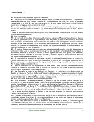 Cultura Ecológica, A.C.



4.5 De los productos y materiales sujetos a cuarentena
4.5.1 Son productos de cuarentena absoluta, el follaje, suelo, rizomas e hijuelos de plátano y cualquier otro
vegetal hospedero de dicha bacteria, producidos o provenientes de las zonas bajo control fitosanitario,
consideradas en el punto 4.1. de este ordenamiento, por lo tanto queda prohibida su movilización hacia
zonas libres de la plaga, sin reconocimiento oficial.
Se consideran productos de cuarentena parcial a la fruta del plátano, debiendo verificarse que no se
movilice con follaje producido en las zonas bajo control fitosanitario contempladas en el punto 4.1 de esta
Norma.
Cuando la Secretaría determine que otros productos o materiales sean hospederos del moko del plátano,
procederá a lo correspondiente.
4.6 De la movilización
4.6.1 El interesado en movilizar plátano producido en zonas bajo control fitosanitario señaladas en el punto
4.1, en cuya plantación aún no se haya detectado moko del plátano, que desee movilizar fruta de plátano
fuera de la zona, invariablemente deberá verificar que el embarque no contenga productos de cuarentena
absoluta, y que esté amparado con el Certificado Fitosanitario para la Movilización Nacional (CFMN)
expedido en origen en el que se indique en el apartado de “requisitos adicionales” la siguiente leyenda “La
fruta se moviliza libre de moko del plátano”.
4.6.2 El fruto de plátano cosechado en predios con antecedentes de brotes del moko del plátano, que se
pretenda movilizar fuera de la zona cuarentenada, previo a la expedición del certificado fitosanitario para la
movilización nacional, en el cual se indicará la misma leyenda señalada en el punto 4.6.1; asimismo,
deberá estar libre de productos de cuarentena absoluta y mostrar la tarjeta de manejo integrado del moko
del plátano (inmediata anterior) formato SV-05.
4.6.3 El personal oficial o unidad de verificación, expedirá el certificado fitosanitario para la movilización
nacional de la fruta proveniente de campo o empacadora, de acuerdo a la normatividad establecida por la
Secretaría, siempre y cuando se cumplan los requisitos estipulados en la presente Norma Oficial Mexicana.
4.7 De los puntos de verificación interna
4.7.1 Para la verificación de las disposiciones de esta Norma Oficial Mexicana, el interesado deberá
presentar el certificado fitosanitario para la movilización nacional, en los puntos de verificación interna
autorizados por la Secretaría, cuando se le requiera.
4.7.2 La Secretaría, a través de sus Delegaciones Estatales, en coordinación con Gobiernos de los
Estados y Organismos Auxiliares de Sanidad Vegetal podrán establecer y/o operar puntos de verificación
interna interestatales, a fin de proteger zonas sin presencia del moko del plátano, para lo cual se deberán
ajustar a lo dispuesto en la Norma Oficial Mexicana correspondiente.
4.8 De la solicitud de certificación de cumplimiento de Norma
4.8.1 Los propietarios, representantes legales o encargados de las empresas que se dediquen a la
industrialización, almacenamiento, acopio, empaque y/o comercialización de plátano, deberán presentar
solicitud de certificación del cumplimiento de Norma a la Delegación Estatal de la Secretaría, al Distrito de
Desarrollo Rural (DDR) o al Centro de Apoyo al Desarrollo Rural (CADER) o contratar a través del Directorio
Fitosanitario a una unidad de verificación para que presente la solicitud y realice la actividad.
4.8.2 En el caso de que la solicitud sea presentada directamente a la Delegación Estatal de la Secretaría,
DDR o CADER, éstos en un periodo no mayor a 10 días naturales, asignarán a la unidad de verificación que
certificará el cumplimiento de Norma.
4.8.3 Realizada la certificación de cumplimiento de Norma, si esta es satisfactoria, la unidad de verificación
procederá a entregar el certificado de cumplimiento de Norma, el cual tendrá una vigencia de seis meses;
en caso contrario se procederá a solicitar recertificaciones.
4.8.4 En los casos en que no se solicite la certificación de cumplimiento de Norma, la Secretaría asignará
una unidad de verificación para que realice la acción, en el entendido que los gastos serán cubiertos por el
propietario, arrendatario o representante legal de la instalación que reciba el servicio.


                           Gestión Ambiental Mexicana                                                       7
 