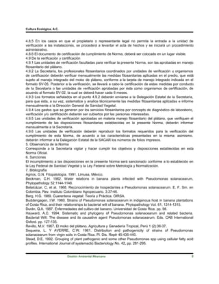Cultura Ecológica, A.C.



4.8.5 En los casos en que el propietario o representante legal no permita la entrada a la unidad de
verificación a las instalaciones, se procederá a levantar el acta de hechos y se iniciará un procedimiento
administrativo.
4.8.6 El documento de certificación de cumplimiento de Norma, deberá ser colocado en un lugar visible.
4.9 De la verificación y certificación
4.9.1 Las unidades de verificación facultadas para verificar la presente Norma, son las aprobadas en manejo
fitosanitario del plátano.
4.9.2 La Secretaría, los profesionales fitosanitarios coordinados por unidades de verificación u organismos
de certificación deberán verificar mensualmente las medidas fitosanitarias aplicadas en el predio, que está
sujeto al manejo integrado del moko de plátano, conforme a la tarjeta de manejo integrado indicada en el
formato SV-05. Posterior a la verificación, se llevará a cabo la certificación de estas medidas por conducto
de la Secretaría o las unidades de verificación aprobadas por ésta como organismos de certificación, de
acuerdo al formato SV-02, la cual se deberá hacer cada 6 meses.
4.9.3 Los formatos señalados en el punto 4.9.2 deberán enviarse a la Delegación Estatal de la Secretaría,
para que ésta, a su vez, sistematice y analice técnicamente las medidas fitosanitarias aplicadas e informe
mensualmente a la Dirección General de Sanidad Vegetal.
4.9.4 Los gastos que se generen por los servicios fitosanitarios por concepto de diagnóstico de laboratorio,
verificación y/o certificación deberán ser cubiertos por las personas interesadas.
4.9.5 Las unidades de verificación aprobadas en materia manejo fitosanitario del plátano, que verifiquen el
cumplimiento de las disposiciones fitosanitarias establecidas en la presente Norma, deberán informar
mensualmente a la Secretaría.
4.9.6 Las unidades de verificación deberán reproducir los formatos requeridos para la verificación del
cumplimiento de esta Norma, de acuerdo a las características presentadas en la misma; asimismo,
deberán informar a la Delegación Estatal de la SAGAR los números de folios impresos.
5. Observancia de la Norma
Corresponde a la Secretaría vigilar y hacer cumplir los objetivos y disposiciones establecidas en esta
Norma Oficial.
6. Sanciones
El incumplimiento a las disposiciones en la presente Norma será sancionado conforme a lo establecido en
la Ley Federal de Sanidad Vegetal y la Ley Federal sobre Metrología y Normalización.
7. Bibliografía
Agrios, G.N. Fitopatología. 1991. Limusa, México.
Beckman, C.H. 1962. Water relations in banana plants infected with Pseudomonas solanacearum,
Phytopathology 52:1144-1148.
Belalcázar, C. et al. 1968. Reconocimiento de hospedantes a Pseudomonas solanacearum. E. F. Sm. en
Colombia, Rev. Instituto Colombiano Agropecuario. 3:37-46.
Berg, H.G. 1989. Cuarentena vegetal: Teoría y Práctica. OIRSA.
Buddengagen, I.W. 1960. Strains of Pseudomonas solanacearum in indigenous host in banana plantations
of Costa Rica, and their relationships to bacterial wilt of banana. Phytopathology Vol. 61, 1314-1315.
Durán, Q.A. 1987. Enfermedades del cultivo del banano. Universidad de Costa Rica. pp. 98.
Hayward, A.C. 1994. Sistematic and phylogeny of Pseudomonas solanacearum and related bacteria.
Bacterial Wilt: The disease and its causative agent Pseudomonas solanacearum. Eds. CAB International
Oxford. pp. 127-135.
Revillo, M.V. 1967. El moko del plátano. Agricultura y Ganadería Tropical, Perú 1 (2):36-37.
Sequeira, L. Y AVERRE, C.W. 1961. Distribution and pathogenicity of strains of Pseudomonas
solanacearum from virgin soils in Costa Rica. Pl. Dis. Reptr 45:435-440.
Stead, D.E. 1992. Grouping of plant pathogenic and some other Pseudomonas spp using cellular fatty acid
profiles. International Journal of systemactic Bacteriology No. 42, pp. 281-295.


                          Gestión Ambiental Mexicana                                                      8
 