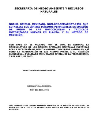 SECRETARÍA DE MEDIO AMBIENTE Y RECURSOS 
NATURALES 
NORMA OFICIAL MEXICANA NOM-082-SEMARNAT-1994 QUE 
ESTABLECE LOS LÍMITES MÁXIMOS PERMISIBLES DE EMISIÓN 
DE RUIDO DE LAS MOTOCICLETAS Y TRICICLOS 
MOTORIZADOS NUEVOS EN PLANTA, Y SU MÉTODO DE 
MEDICIÓN. 
CON BASE EN EL ACUERDO POR EL CUAL SE REFORMA LA 
NOMENCLATURA DE LAS NORMAS OFICIALES MEXICANAS EXPEDIDAS 
POR LA SECRETARÍA DE MEDIO AMBIENTE Y RECURSOS NATURALES, ASÍ 
COMO LA RATIFICACIÓN DE LAS MISMAS PREVIA A SU REVISIÓN 
QUINQUENAL, PUBLICADO EN EL DIARIO OFICIAL DE LA FEDERACIÓN EL 
23 DE ABRIL DE 2003. 
SECRETARIA DE DESARROLLO SOCIAL 
NORMA OFICIAL MEXICANA 
NOM-O82-ECOL-1994 
QUE ESTABLECE LOS LIMITES MAXIMOS PERMISIBLES DE EMISION DE RUIDO DE LAS 
MOTOCICLETAS Y TRICICLOS MOTORIZADOS NUEVOS EN PLANTA Y SU METODO DE 
MEDICION. 
 