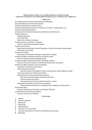 NORMA OFICIAL MEXICANA NOM-086-SEMARNAT-SENER-SCFI-2005, 
ESPECIFICACIONES DE LOS COMBUSTIBLES FOSILES PARA LA PROTECCION AMBIENTAL 
PREFACIO 
En la elaboración de esta Norma Oficial Mexicana participaron: 
Asociación Mexicana de la Industria Automotriz 
Asociación Nacional de la Industria Química 
Asociación Nacional de Productores de Autobuses, Camiones y Tractocamiones, A.C. 
Comisión Ambiental Metropolitana 
Confederación de Cámaras Industriales de los Estados Unidos Mexicanos 
Petróleos Mexicanos 
Petróleos Mexicanos 
Pemex Refinación 
Pemex Gas y Petroquímica Básica 
Secretaría de Comunicaciones y Transportes 
Dirección General de Autotransporte Federal 
Secretaría de Economía 
Subsecretaría Normatividad, Inversión Extranjera y Prácticas Comerciales Internacionales 
Subsecretaría de Industria 
Secretaría de Energía 
Subsecretaría de Planeación Energética y Desarrollo Tecnológico 
Secretaría de Medio Ambiente del Gobierno del Distrito Federal 
Dirección General de Gestión Ambiental del Aire 
Secretaría de Medio Ambiente del Gobierno del Estado de México 
Dirección General de Prevención y Control de la Contaminación Atmosférica 
Secretaría de Medio Ambiente y Recursos Naturales 
Coordinación de Asesores del Secretario 
Instituto Nacional de Ecología 
Dirección General de Investigación sobre la Contaminación Urbana, Regional y Global 
Procuraduría Federal de Protección al Ambiente 
Subsecretaría de Fomento y Normatividad Ambiental 
Dirección General de Energía y Actividades Extractivas 
Dirección General de Industria 
Dirección General de Fomento Ambiental Urbano y Turístico 
Subsecretaría de Gestión para la Protección Ambiental 
Dirección General de Gestión de la Calidad del Aire y Registro de Contaminantes 
Secretaría de Salud 
Comisión Federal para la Protección contra Riesgos Sanitarios 
Universidad Nacional Autónoma de México 
Centro de Ciencias de la Atmósfera 
CONTENIDO 
1. Objetivo 
2. Campo de aplicación 
3. Referencias 
4. Definiciones 
5. Especificaciones 
6. Evaluación de la conformidad 
7. Grado de concordancia con normas y lineamientos internacionales 
8. Bibliografía 
 