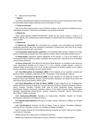 9. Observancia de esta Norma 
1. Objetivo 
Esta Norma Oficial Mexicana establece las especificaciones sobre protección ambiental que deben cumplir 
los combustibles fósiles líquidos y gaseosos que se comercializan en el país. 
2. Campo de aplicación 
Esta norma oficial mexicana aplica en todo el territorio nacional y es de observancia obligatoria para los 
responsables de producir e importar los combustibles a que se refiere la presente. 
3. Referencias 
Norma Oficial Mexicana NOM-001-SECRE-2003, Calidad del gas natural (cancela y sustituye a la 
NOM-001-SECRE-1997, Calidad del gas natural) publicada en el Diario Oficial de la Federación el lunes 29 de 
marzo de 2004. 
4. Definiciones 
4.1 Aditivos de combustible: Son compuestos que se agregan a los combustibles para transferirles 
propiedades específicas, tales como: detergencia, antioxidación y antidetonancia, entre otras. No se incluyen 
los odorizantes para gas licuado y gas natural. 
4.2 Combustibles fósiles líquidos y gaseosos: Los combustibles fósiles líquidos o gaseosos son el gas 
natural y los derivados del petróleo tales como: gasolinas, turbosina, diesel, combustóleo, gasóleo y gas L.P. 
4.3 Responsables: Organismos públicos establecidos en los artículos 1 y 3 de la Ley Orgánica de la 
Administración Pública Federal que realizan actividades para la producción e importación de los combustibles 
a que se refiere esta Norma. 
4.4 Zonas Críticas (ZC): Para efectos de esta Norma Oficial Mexicana, se consideran zonas críticas las 
zonas metropolitanas indicadas en los incisos 4.4.1 a 4.4.3 y además, aquellas regiones y centros de 
población listados en los incisos 4.4.4 a 4.4.9, con alta concentración de actividad industrial, en las cuales el 
consumo elevado de combustibles impacta la calidad del aire. 
4.4.1 Zona Metropolitana de Guadalajara (ZMG): El área integrada por los siguientes municipios del 
Estado de Jalisco: Guadalajara, Ixtlahuacán del Río, Tlaquepaque, Tonalá, Zapotlanejo y Zapopan. 
4.4.2 Zona Metropolitana de Monterrey (ZMM): El área integrada por los siguientes municipios del 
Estado de Nuevo León: Monterrey, Apodaca, General Escobedo, Guadalupe, San Nicolás de los Garza, San 
Pedro Garza García, Santa Catarina y Benito Juárez. 
4.4.3 Zona Metropolitana del Valle de México (ZMVM): El área integrada por las 16 delegaciones 
políticas del Distrito Federal; los siguientes municipios del Estado de México: Atizapán de Zaragoza, Acolman, 
Atenco, Coacalco, Cuautitlán, Cuautitlán Izcalli, Valle de Chalco Solidaridad, Chalco, Chicoloapan, 
Chimalhuacán, Ecatepec, Huixquilucan, Ixtapaluca, Jaltenco, La Paz, Melchor Ocampo, Naucalpan de Juárez, 
Nextlalpan, Nezahualcóyotl, Nicolás Romero, Tecámac, Teoloyucan, Tepotzotlán, Texcoco, Tlalnepantla de 
Baz, Tultepec, Tultitlán y Zumpango. 
4.4.4 Coatzacoalcos-Minatitlán: Municipios de Coatzacoalcos, Minatitlán, Ixhuatlán del Sureste, 
Cosoleacaque y Nanchital, en el Estado de Veracruz. 
4.4.5 Irapuato-Celaya-Salamanca: Municipios de Celaya, Irapuato, Salamanca y Villagrán, en el Estado 
de Guanajuato. 
4.4.6 Tula-Vito-Apasco: Municipios de Tula de Allende, Tepeji de Ocampo, Tlahuelilpan, Atitalaquia, 
Atotonilco de Tula, Tlaxcoapan y Apaxco, en los Estados de Hidalgo y de México. 
4.4.7 El corredor industrial de Tampico-Madero-Altamira: Municipios de Tampico, Altamira y Cd. Madero, 
en el Estado de Tamaulipas; 
4.4.8 El Municipio de Ciudad Juárez en el Estado de Chihuahua; 
4.4.9 El área integrada por los Municipios de Tijuana y Rosarito en el Estado de Baja California. 
 