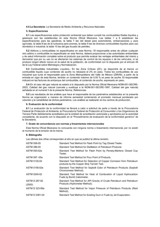 4.5 La Secretaría: La Secretaría de Medio Ambiente y Recursos Naturales 
5. Especificaciones 
5.1 Las especificaciones sobre protección ambiental que deben cumplir los combustibles fósiles líquidos y 
gaseosos son las establecidas en esta Norma Oficial Mexicana. Las tablas 1 a 6 establecen las 
especificaciones para las gasolinas, la tabla 7 las del diesel para automotores, embarcaciones y usos 
agrícolas, la tabla 8 las de la turbosina para aviones, la tabla 9 las de diversos combustibles líquidos para uso 
doméstico e industrial, la tabla 10 las del gas licuado de petróleo. 
5.2 Aditivos y combustibles no especificados en esta Norma.- El responsable antes de utilizar cualquier 
otro aditivo o combustible no especificado en esta Norma, deberá proporcionar a las autoridades ambientales 
y de salud información completa sobre el producto que permita evaluar las ventajas ambientales del mismo y 
demostrar que por su uso no se afectarían los sistemas de control de los equipos o de los vehículos, ni se 
produce ningún efecto nocivo en la salud de la población, de conformidad con lo dispuesto por el artículo 49 
de la Ley Federal sobre Metrología y Normalización. 
5.3 Combustibles Industriales Líquidos.- En las Zona Críticas (ZC), se dispondrá de al menos un 
combustible líquido cuyo contenido de azufre no rebasará el 2% en peso. Todos los combustibles de uso 
industrial que surta el responsable para la Zona Metropolitana del Valle de México (ZMVM), a partir de la 
entrada en vigor de esta Norma, tendrán un contenido máximo de 0.05 % en peso de azufre. El responsable 
indicará en las facturas de embarque del combustible, el contenido de azufre, expresado en peso. 
5.4 En el caso del gas natural se estará a lo dispuesto por la Norma Oficial Mexicana NOM-001-SECRE- 
2003, Calidad del gas natural (cancela y sustituye a la NOM-001-SECRE-1997, Calidad del gas natural) 
señalada en el numeral 3 de la presente Norma, Referencias. 
5.5 Los resultados de los análisis que hace el responsable de los parámetros establecidos en la presente 
Norma se organizarán a manera de informe semestral conteniendo el promedio mensual ponderado por 
volumen y la variabilidad de dichos parámetros. Los análisis se realizarán en los centros de producción. 
6. Evaluación de la conformidad 
6.1 La evaluación de la conformidad se llevará a cabo a solicitud de parte a través de la Procuraduría 
Federal de Protección al Ambiente, la Procuraduría Federal de Protección al Consumidor o los Organismos de 
Tercera Parte debidamente acreditados por la entidad de acreditación autorizada y aprobados por la autoridad 
competente, de acuerdo con lo dispuesto en el “Procedimiento de evaluación de la conformidad genérico” de 
la Secretaría. 
7. Grado de concordancia con normas y lineamientos internacionales 
Esta Norma Oficial Mexicana no concuerda con ninguna norma o lineamiento internacional, por no existir 
al momento de la emisión de la misma. 
8. Bibliografía 
Las últimas dos cifras corresponden al año en que se publicó la última revisión. 
ASTM 056-05 Standard Test Method for Flash Point by Tag Closed Tester. 
ASTM 086-05 Standard Test Method for Distillation of Petroleum Products 
ASTM 093-02a Standard Test Method for Flash Point by Pensky-Martens Closed Cup 
Tester. 
ASTM 097 -05a Standard Test Method for Pour Point of Products. 
ASTM 0130-04 Standard Test Method for Detection of Copper Corrosion from Petroleum 
products by the Copper Strip Tarnish Test. 
ASTM 0156-02e Standard Test Method for Saybolt Color of Petroleum Products (Saybolt 
Chromometer Method). 
ASTM 0240-02 Standard Test Method for Heat of Combustion of Liquid Hydrocarbon 
Fuels by Bomb Calorimeter. 
ASTM D 287-92 
(2000) 
Standard Test Method for API Gravity of Crude Petroleum and Petroleum 
Products (Hydrometer Method). 
ASTM D 323-99a Standard Test Method for Vapor Pressure of Petroleum Products (Reid 
Method). 
ASTM D 0381-04 Standard Test Method for Existing Gum in Fuels by Jet Evaporation. 
 