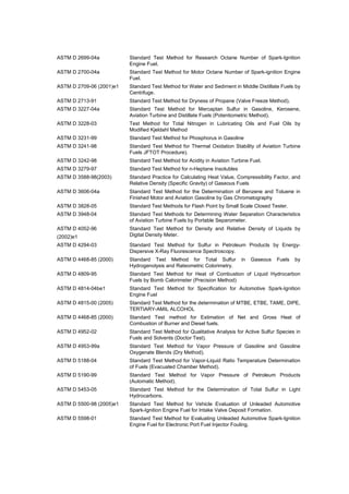 ASTM D 2699-04a Standard Test Method for Research Octane Number of Spark-Ignition 
Engine Fuel. 
ASTM D 2700-04a Standard Test Method for Motor Octane Number of Spark-ignition Engine 
Fuel. 
ASTM D 2709-06 (2001)e1 Standard Test Method for Water and Sediment in Middle Distillate Fuels by 
Centrifuge. 
ASTM D 2713-91 Standard Test Method for Dryness of Propane (Valve Freeze Method). 
ASTM D 3227-04a Standard Test Method for Mercaptan Sulfur in Gasoline, Kerosene, 
Aviation Turbine and Distillate Fuels (Potentiometric Method). 
ASTM D 3228-03 Test Method for Total Nitrogen in Lubricating Oils and Fuel Oils by 
Modified Kjeldahl Method 
ASTM D 3231-99 Standard Test Method for Phosphorus in Gasoline 
ASTM D 3241-98 Standard Test Method for Thermal Oxidation Stability of Aviation Turbine 
Fuels JFTOT Procedure). 
ASTM D 3242-98 Standard Test Method for Acidity in Aviation Turbine Fuel. 
ASTM D 3279-97 Standard Test Method for n-Heptane Insolubles 
ASTM D 3588-98(2003) Standard Practice for Calculating Heat Value, Compressibility Factor, and 
Relative Density (Specific Gravity) of Gaseous Fuels 
ASTM D 3606-04a Standard Test Method for the Determination of Benzene and Toluene in 
Finished Motor and Aviation Gasoline by Gas Chromatography 
ASTM D 3828-05 Standard Test Methods for Flash Point by Small Scale Closed Tester. 
ASTM D 3948-04 Standard Test Methods for Determining Water Separation Characteristics 
of Aviation Turbine Fuels by Portable Separometer. 
ASTM D 4052-96 
(2002)e1 
Standard Test Method for Density and Relative Density of Liquids by 
Digital Density Meter. 
ASTM D 4294-03 Standard Test Method for Sulfur in Petroleum Products by Energy- 
Dispersive X-Ray Fluorescence Spectroscopy. 
ASTM D 4468-85 (2000) Standard Test Method for Total Sulfur in Gaseous Fuels by 
Hydrogenolysis and Rateometric Colorimetry. 
ASTM D 4809-95 Standard Test Method for Heat of Combustion of Liquid Hydrocarbon 
Fuels by Bomb Calorimeter (Precision Method) 
ASTM D 4814-04be1 Standard Test Method for Specification for Automotive Spark-Ignition 
Engine Fuel 
ASTM D 4815-00 (2005) Standard Test Method for the determination of MTBE, ETBE, TAME, DIPE, 
TERTIARY-AMIL ALCOHOL 
ASTM D 4468-85 (2000) Standard Test method for Estimation of Net and Gross Heat of 
Combustion of Burner and Diesel fuels. 
ASTM D 4952-02 Standard Test Method for Qualitative Analysis for Active Sulfur Species in 
Fuels and Solvents (Doctor Test). 
ASTM D 4953-99a Standard Test Method for Vapor Pressure of Gasoline and Gasoline 
Oxygenate Blends (Dry Method). 
ASTM D 5188-04 Standard Test Method for Vapor-Liquid Ratio Temperature Determination 
of Fuels (Evacuated Chamber Method). 
ASTM D 5190-99 Standard Test Method for Vapor Pressure of Petroleum Products 
(Automatic Method). 
ASTM D 5453-05 Standard Test Method for the Determination of Total Sulfur in Light 
Hydrocarbons. 
ASTM D 5500-98 (2005)e1 Standard Test Method for Vehicle Evaluation of Unleaded Automotive 
Spark-Ignition Engine Fuel for Intake Valve Deposit Formation. 
ASTM D 5598-01 Standard Test Method for Evaluating Unleaded Automotive Spark-Ignition 
Engine Fuel for Electronic Port Fuel Injector Fouling. 
 