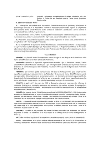 ASTM D 5863-00a (2005) Standard Test Method for Determination of Nickel, Vanadium, Iron, and 
Sodium in Crude Oils and Residual fuels by Flame Atomic Absorption 
Spectrometry. 
9. Observancia de esta Norma 
9.1 La Secretaría, por conducto de la Procuraduría Federal de Protección al Ambiente y la Secretaría de 
Economía por conducto de la Procuraduría Federal de Protección al Consumidor vigilarán el cumplimiento 
de la presente Norma Oficial Mexicana, en los centros de producción y distribución, y en los centros de 
comercialización del producto, respectivamente. 
9.2 De conformidad con la LFMN las muestras podrán recabarse de los establecimientos en que se realice 
el proceso o de aquellos en que se comercializa el producto, previa notificación al responsable. 
9.3 Para tal fin, las autoridades se podrán auxiliar por los organismos de tercera parte, en los términos de 
la Ley Federal sobre Metrología y Normalización. 
9.4 El incumplimiento de la presente Norma Oficial Mexicana será sancionado conforme a lo dispuesto por 
la Ley General del Equilibrio Ecológico y la Protección al Ambiente, su Reglamento en Materia de Prevención 
y Control de la Contaminación de la Atmósfera, la Ley Federal sobre Metrología y Normalización, y los demás 
ordenamientos jurídicos aplicables. 
TRANSITORIOS 
PRIMERO.- La presente Norma Oficial Mexicana entrará en vigor 60 días después de su publicación como 
Norma Oficial Mexicana en el Diario Oficial de la Federación. 
SEGUNDO.- La entrada en vigor de las especificaciones de azufre a que se refieren las Tablas 5 y 7 de la 
presente Norma Oficial Mexicana, estará sujeta a que el Congreso de la Unión apruebe el proyecto multianual 
de Calidad de Combustibles (Clave 0518TZZ0001), incluido en el Presupuesto de Egresos de la Federación 
2006, Tomo IV. 
TERCERO.- La Secretaría podrá prorrogar hasta 180 días las fechas previstas para cumplir con las 
especificaciones de azufre a que se refieren las Tablas 5 y 7 de la presente Norma Oficial Mexicana, cuando 
los responsables del cumplimiento de la misma demuestren a la Secretaría, dentro de lo siguientes 30 días 
después de la fecha de publicación de la Norma, que no se pueden cumplir dichas especificaciones en las 
fechas referidas, por causas ajenas a su voluntad, asociadas al suministro de combustibles. 
CUARTO.- A partir del 1 de enero de 2009 la Secretaría únicamente reconocerá los informes de 
resultados, dictámenes o certificados expedidos por laboratorios de pruebas, unidades de verificación u 
organismos de certificación acreditados y aprobados de conformidad con las disposiciones de la Ley Federal 
sobre Metrología y Normalización. 
QUINTO.- La presente Norma Oficial Mexicana modifica a la NOM-086-SEMARNAT-1994 Contaminación 
atmosférica.- Especificaciones de protección ambiental que deben reunir los combustibles fósiles líquidos y 
gaseosos que se usan en fuentes fijas y móviles y su modificación publicadas en el Diario Oficial de la 
Federación el 2 de diciembre de 1994 y el 4 de noviembre de 1997, respectivamente. 
SEXTO.- La presente Norma Oficial Mexicana cancela la NOM 051-SEMARNAT-1993 que establece el 
nivel máximo permisible en peso de azufre, en el combustible líquido gasóleo industrial que se consuma por 
las fuentes fijas en la Zona Metropolitana de la Ciudad de México publicada en el Diario Oficial de la 
Federación el 22 de octubre de 1993. 
SEPTIMO.- En tanto no se publiquen las normas oficiales mexicanas que establecen los métodos 
de prueba, se estará a lo establecido en el título tercero de la LFMN y el Título Cuarto del Reglamento de 
dicha Ley. 
OCTAVO.- Provéase la publicación de esta Norma Oficial Mexicana en el Diario Oficial de la Federación. 
México, Distrito Federal, a los quince días del mes de diciembre de dos mil cinco.- El Subsecretario de 
Fomento y Normatividad Ambiental de la Secretaría de Medio Ambiente y Recursos Naturales y Presidente 
 