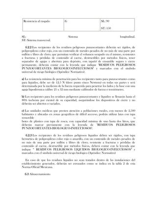 Resistencia al rasgado            G                             SL: 90

                                                                 ST: 150

SL:                                    Sistema                                   longitudinal.
ST: Sistema transversal.

   6.2.2 Los recipientes de los residuos peligrosos punzocortantes deberán ser rígidos, de
polipropileno color rojo, con un contenido de metales pesados de no más de una parte por
millón y libres de cloro, que permitan verificar el volumen ocupado en el mismo, resistentes
a fracturas y pérdidas de contenido al caerse, destructibles por métodos físicos, tener
separador de agujas y abertura para depósito, con tapa(s) de ensamble seguro y cierre
permanente, deberán contar con la leyenda que indique "RESIDUOS PELIGROSOS
PUNZOCORTANTES BIOLOGICO-INFECCIOSOS" y marcados con el símbolo
universal de riesgo biológico (Apéndice Normativo).

a) La resistencia mínima de penetración para los recipientes tanto para punzocortantes como
para líquidos, debe ser de 12.5 N (doce punto cinco Newtons) en todas sus partes y será
determinada por la medición de la fuerza requerida para penetrar los lados y la base con una
aguja hipodérmica calibre 21 x 32 mm mediante calibrador de fuerza o tensiómetro.

b) Los recipientes para los residuos peligrosos punzocortantes y líquidos se llenarán hasta el
80% (ochenta por ciento) de su capacidad, asegurándose los dispositivos de cierre y no
deberán ser abiertos o vaciados.

c) Las unidades médicas que presten atención a poblaciones rurales, con menos de 2,500
habitantes y ubicadas en zonas geográficas de difícil accceso, podrán utilizar latas con tapa
removible                                                                                   o
botes de plástico con tapa de rosca, con capacidad mínima de uno hasta dos litros, que
deberán marcar previamente con la leyenda de "RESIDUOS PELIGROSOS
PUNZOCORTANTES BIOLOGICO-INFECCIOSOS".

   6.2.3 Los recipientes de los residuos peligrosos líquidos deben ser rígidos, con tapa
hermética de polipropileno color rojo o amarillo, con un contenido de metales pesados de
no más de una parte por millón y libres de cloro, resistente a fracturas y pérdidas de
contenido al caerse, destructible por métodos físicos, deberá contar con la leyenda que
indique “ RESIDUOS PELIGROSOS LIQUIDOS BIOLOGICO-INFECCIOSOS” y
marcados con el símbolo universal de riesgo biológico (Apéndice Normativo)

   En caso de que los residuos líquidos no sean tratados dentro de las instalaciones del
establecimiento generador, deberán ser envasados como se indica en la tabla 2 de esta
Norma Oficial Mexicana.

  6.3 Almacenamiento
 
