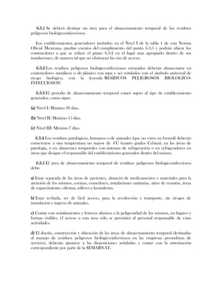 6.3.1 Se deberá destinar un área para el almacenamiento temporal de los residuos
peligrosos biológico-infecciosos.

   Los establecimientos generadores incluidos en el Nivel I de la tabla 1 de esta Norma
Oficial Mexicana, quedan exentos del cumplimiento del punto 6.3.5 y podrán ubicar los
contenedores a que se refiere el punto 6.3.2 en el lugar más apropiado dentro de sus
instalaciones, de manera tal que no obstruyan las vías de acceso.

    6.3.2 Los residuos peligrosos biológico-infecciosos envasados deberán almacenarse en
contenedores metálicos o de plástico con tapa y ser rotulados con el símbolo universal de
riesgo biológico, con la leyenda "RESIDUOS PELIGROSOS BIOLOGICO-
INFECCIOSOS".

   6.3.3 El periodo de almacenamiento temporal estará sujeto al tipo de establecimiento
generador, como sigue:

(a) Nivel I: Máximo 30 días.

(b) Nivel II: Máximo 15 días.

(c) Nivel III: Máximo 7 días.

   6.3.4 Los residuos patológicos, humanos o de animales (que no estén en formol) deberán
conservarse a una temperatura no mayor de 4°C (cuatro grados Celsius), en las áreas de
patología, o en almacenes temporales con sistemas de refrigeración o en refrigeradores en
áreas que designe el responsable del establecimiento generador dentro del mismo.

  6.3.5 El área de almacenamiento temporal de residuos peligrosos biológico-infecciosos
debe:

a) Estar separada de las áreas de pacientes, almacén de medicamentos y materiales para la
atención de los mismos, cocinas, comedores, instalaciones sanitarias, sitios de reunión, áreas
de esparcimiento, oficinas, talleres y lavanderías.

b) Estar techada, ser de fácil acceso, para la recolección y transporte, sin riesgos de
inundación e ingreso de animales.

c) Contar con señalamientos y letreros alusivos a la peligrosidad de los mismos, en lugares y
formas visibles, el acceso a esta área sólo se permitirá al personal responsable de estas
actividades.

d) El diseño, construcción y ubicación de las áreas de almacenamiento temporal destinadas
al manejo de residuos peligrosos biológico-infecciosos en las empresas prestadoras de
servicios, deberán ajustarse a las disposiciones señaladas y contar con la autorización
correspondiente por parte de la SEMARNAT.
 
