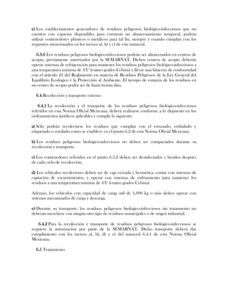 e) Los establecimientos generadores de residuos peligrosos biológico-infecciosos que no
cuenten con espacios disponibles para construir un almacenamiento temporal, podrán
utilizar contenedores plásticos o metálicos para tal fin, siempre y cuando cumplan con los
requisitos mencionados en los incisos a), b) y c) de este numeral.

  6.3.6 Los residuos peligrosos biológico-infecciosos podrán ser almacenados en centros de
acopio, previamente autorizados por la SEMARNAT. Dichos centros de acopio deberán
operar sistemas de refrigeración para mantener los residuos peligrosos biológico-infecciosos a
una temperatura máxima de 4°C (cuatro grados Celsius) y llevar una bitácora de conformidad
con el artículo 21 del Reglamento en materia de Residuos Peligrosos de la Ley General del
Equilibrio Ecológico y la Protección al Ambiente. El tiempo de estancia de los residuos en
un centro de acopio podrá ser de hasta treinta días.

  6.4 Recolección y transporte externo

    6.4.1 La recolección y el transporte de los residuos peligrosos biológico-infecciosos
referidos en esta Norma Oficial Mexicana, deberá realizarse conforme a lo dispuesto en los
ordenamientos jurídicos aplicables y cumplir lo siguiente:

a) Sólo podrán recolectarse los residuos que cumplan con el envasado, embalado y
etiquetado o rotulado como se establece en el punto 6.2 de esta Norma Oficial Mexicana.

b) Los residuos peligrosos biológico-infecciosos no deben ser compactados durante su
recolección y transporte.

c) Los contenedores referidos en el punto 6.3.2 deben ser desinfectados y lavados después
de cada ciclo de recolección.

d) Los vehículos recolectores deben ser de caja cerrada y hermética, contar con sistemas de
captación de escurrimientos, y operar con sistemas de enfriamiento para mantener los
residuos a una temperatura máxima de 4°C (cuatro grados Celsius).

Además, los vehículos con capacidad de carga útil de 1,000 kg o más deben operar con
sistemas mecanizados de carga y descarga.

e) Durante su transporte, los residuos peligrosos biológico-infecciosos sin tratamiento no
deberán mezclarse con ningún otro tipo de residuos municipales o de origen industrial.

   6.4.2 Para la recolección y transporte de residuos peligrosos biológico-infecciosos se
requiere la autorización por parte de la SEMARNAT. Dicho transporte deberá dar
cumplimiento con los incisos a), b), d) y e) del numeral 6.4.1 de esta Norma Oficial
Mexicana.

  6.5 Tratamiento
 