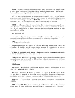 6.5.1 Los residuos peligrosos biológico-infecciosos deben ser tratados por métodos físicos
o químicos que garanticen la eliminación de microorganismos patógenos y deben hacerse
irreconocibles para su disposición final en los sitios autorizados.

   6.5.2 La operación de sistemas de tratamiento que apliquen tanto a establecimientos
generadores como prestadores de servicios dentro o fuera de la instalación del generador,
requieren autorización previa de la SEMARNAT, sin perjuicio de los procedimientos que
competan a la SSA de conformidad con las disposiciones aplicables en la materia.

   6.5.3 Los residuos patológicos deben ser incinerados o inhumados, excepto aquellos que
estén destinados a fines terapéuticos, de investigación y los que se mencionan en el inciso
4.3.2 de esta Norma Oficial Mexicana. En caso de ser inhumados debe realizarse en sitios
autorizados por la SSA.

  6.6. Disposición final

  Los residuos peligrosos biológico-infecciosos tratados e irreconocibles, podrán disponerse
como residuos no peligrosos en sitios autorizados por las autoridades competentes.

  6.7 Programa de contingencias

   Los establecimientos generadores de residuos peligrosos biológico-infecciosos y los
prestadores de servicios deberán contar con un programa de contingencias en caso de
derrames, fugas o accidentes relacionados con el manejo de estos residuos.

  7. Grado de concordancia con normas y lineamientos internacionales y con las normas
mexicanas tomadas como base para su elaboración

   7.1 Esta Norma Oficial Mexicana no concuerda con ninguna Norma Internacional por no
existir referencia en el momento de su elaboración, ni existen normas mexicanas que hayan
servido de base para su elaboración.

  8. Bibliografía

  8.1 Althaus H, Sauerwald M, Schrammeck E. Hygienic aspects of waste disposal Zbl Bakt
Mikr Hyg, I Abt Orig B. 1983; 178:1-29.

   8.2 Anglin AM Collmer JE. Loving TJ. Beltran KA. Coyner BJ. Adal K. Jagger J. Sojka
NJ, Farr BM. An outbreak of needlestick injuries in hospital employees due to needles
piercing infectious waste containers. Infect Control Hosp Epidemiology 1995; 16:570-6.

  8.3 Belkin NL. Medical Waste a minimal Hazard. Infect Control Hosp Epidemiol 1993;
13:75-76.

  8.4 Brenniman GR. Allen RJ. Impact of repackaging hazardous (infectious) hospital waste
on the indoor air quality of a hospital. Science of the Total Environment. 1993; 128:141-9.
 